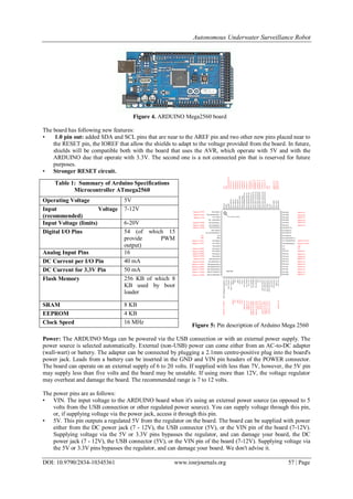 Autonomous Underwater Surveillance Robot
DOI: 10.9790/2834-10345361 www.iosrjournals.org 57 | Page
Figure 4. ARDUINO Mega2560 board
The board has following new features:
• 1.0 pin out: added SDA and SCL pins that are near to the AREF pin and two other new pins placed near to
the RESET pin, the IOREF that allow the shields to adapt to the voltage provided from the board. In future,
shields will be compatible both with the board that uses the AVR, which operate with 5V and with the
ARDUINO due that operate with 3.3V. The second one is a not connected pin that is reserved for future
purposes.
• Stronger RESET circuit.
Figure 5: Pin description of Arduino Mega 2560
Power: The ARDUINO Mega can be powered via the USB connection or with an external power supply. The
power source is selected automatically. External (non-USB) power can come either from an AC-to-DC adapter
(wall-wart) or battery. The adapter can be connected by plugging a 2.1mm centre-positive plug into the board's
power jack. Leads from a battery can be inserted in the GND and VIN pin headers of the POWER connector.
The board can operate on an external supply of 6 to 20 volts. If supplied with less than 7V, however, the 5V pin
may supply less than five volts and the board may be unstable. If using more than 12V, the voltage regulator
may overheat and damage the board. The recommended range is 7 to 12 volts.
The power pins are as follows:
• VIN. The input voltage to the ARDUINO board when it's using an external power source (as opposed to 5
volts from the USB connection or other regulated power source). You can supply voltage through this pin,
or, if supplying voltage via the power jack, access it through this pin.
• 5V. This pin outputs a regulated 5V from the regulator on the board. The board can be supplied with power
either from the DC power jack (7 - 12V), the USB connector (5V), or the VIN pin of the board (7-12V).
Supplying voltage via the 5V or 3.3V pins bypasses the regulator, and can damage your board, the DC
power jack (7 - 12V), the USB connector (5V), or the VIN pin of the board (7-12V). Supplying voltage via
the 5V or 3.3V pins bypasses the regulator, and can damage your board. We don't advise it.
Table 1: Summary of Arduino Specifications
Microcontroller ATmega2560
Operating Voltage 5V
Input Voltage
(recommended)
7-12V
Input Voltage (limits) 6-20V
Digital I/O Pins 54 (of which 15
provide PWM
output)
Analog Input Pins 16
DC Current per I/O Pin 40 mA
DC Current for 3.3V Pin 50 mA
Flash Memory 256 KB of which 8
KB used by boot
loader
SRAM 8 KB
EEPROM 4 KB
Clock Speed 16 MHz
 