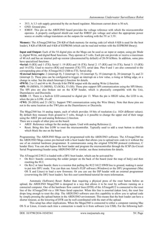 Autonomous Underwater Surveillance Robot
DOI: 10.9790/2834-10345361 www.iosrjournals.org 58 | Page
• 3V3. A 3.3 volt supply generated by the on-board regulator. Maximum current draw is 50 mA.
• GND. Ground pins.
• IOREF. This pin on the ARDUINO board provides the voltage reference with which the microcontroller
operates. A properly configured shield can read the IOREF pin voltage and select the appropriate power
source or enable voltage translators on the outputs for working with the 5V or 3.3V.
Memory: The ATmega2560 has 256 KB of flash memory for storing code (of which 8 KB is used for the boot
loader), 8 KB of SRAM and 4 KB of EEPROM (which can be read and written with the EEPROM library).
Input and Output: Each of the 54 digital pins on the Mega can be used as an input or output, using pin Mode
(), digital Write, and digital Read functions. They operate at 5 volts. Each pin can provide or receive a maximum
of 40 mA and has an internal pull-up resistor (disconnected by default) of 20-50 kOhms. In addition, some pins
have specialized functions:
•Serial: 0 (RX) and 1 (TX); Serial 1: 19 (RX) and 18 (TX); Serial 2: 17 (RX) and 16 (TX); Serial 3: 15 (RX)
and 14 (TX). Used to receive (RX) and transmit (TX) TTL serial data. Pins 0 and 1 are also connected to the
corresponding pins of the ATmega16U2 USB-to-TTL Serial chip.
•External Interrupts: 2 (interrupt 0), 3 (interrupt 1), 18 (interrupt 5), 19 (interrupt 4), 20 (interrupt 3), and 21
(interrupt 2). These pins can be configured to trigger an interrupt on a low value, a rising or falling edge, or a
change in value. See the attach Interrupt () function for details.
•PWM: 2 to 13 and 44 to 46. Provide 8-bit PWM output with the analog Write () function.
•SPI: 50 (MISO), 51 (MOSI), 52 (SCK), 53 (SS). These pins support SPI communication using the SPI library.
The SPI pins are also broken out on the ICSP header, which is physically compatible with the Uno,
Duemilanove and Diecimila.
•LED: 13. There is a built-in LED connected to digital pin 13. When the pin is HIGH value, the LED is on,
when the pin is LOW, it's off.
•TWI: 20 (SDA) and 21 (SCL). Support TWI communication using the Wire library. Note that these pins are
not in the same location as the TWI pins on the Duemilanove or Diecimila.
The Mega2560 has 16 analog inputs, each of which provides 10 bits of resolution (i.e. 1024 different values).
By default they measure from ground to 5 volts, though is it possible to change the upper end of their range
using the AREF pin and analog Reference () function.
There are a couple of other pins on the board:
• AREF. Reference voltage for the analog inputs. Used with analog Reference ().
• Reset. Bring this line LOW to reset the microcontroller. Typically used to add a reset button to shields
which block the one on the board.
Programming: The ARDUINO Mega can be programmed with the ARDUINO software. The ATmega2560 on
the ARDUINO Mega comes pre-burned with a boot loader that allows you to upload new code to it without the
use of an external hardware programmer. It communicates using the original STK500 protocol (reference, C
header files). You can also bypass the boot loader and program the microcontroller through the ICSP (In-Circuit
Serial Programming) header using ARDUINO ISP or similar; see these instructions for details.
The ATmega16U2/8U2 is loaded with a DFU boot loader, which can be activated by:
• On Rev1 boards: connecting the solder jumper on the back of the board (near the map of Italy) and then
resetting the 8U2.
• On Rev2 or later boards: there is a resistor that pulling the 8U2/16U2 HWB line to ground, making it easier
to put into DFU mode. You can then use Atmel's FLIP software (Windows) or the DFU programmer (Mac
OS X and Linux) to load a new firmware. Or you can use the ISP header with an external programmer
(overwriting the DFU boot loader). See this user-contributed tutorial for more information.
Automatic (Software) Reset: Rather than requiring a physical press of the reset button before an
upload, the ARDUINO Mega2560 is designed in a way that allows it to be reset by software running on a
connected computer. One of the hardware flow control lines (DTR) of the ATmega8U2 is connected to the reset
line of the ATmega2560 via a 100 Nano farad capacitor. When this line is asserted (taken low), the reset line
drops long enough to reset the chip. The ARDUINO software uses this capability to allow you to upload code
by simply pressing the upload button in the ARDUINO environment. This means that the boot loader can have a
shorter timeout, as the lowering of DTR can be well-coordinated with the start of the upload.
This setup has other implications. When the Mega2560 is connected to either a computer running Mac
OS X or Linux, it resets each time a connection is made to it from software (via USB). For the following half-
 