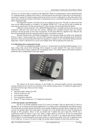 Autonomous Underwater Surveillance Robot
DOI: 10.9790/2834-10345361 www.iosrjournals.org 59 | Page
second or so, the boot loader is running on the Mega2560. While it is programmed to ignore malformed data
(i.e. anything besides an upload of new code), it will intercept the first few bytes of data sent to the board after a
connection is opened. If a sketch running on the board receives one-time configuration or other data when it first
starts, make sure that the software with which it communicates waits a second after opening the connection and
before sending this data.
The Mega2560 contains a trace that can be cut to disable the auto-reset. The pads on either side of the
trace can be soldered together to re-enable it. It's labelled "RESET-EN". You may also be able to disable the
auto-reset by connecting a 110 ohm resistor from 5V to the reset line; see this forum thread for details.
USB Over current Protection: The ARDUINO Mega2560 has a resettable poly-fuse that protects your
computer's USB ports from shorts and over current. Although most computers provide their own internal
protection, the fuse provides an extra layer of protection. If more than 500 mA is applied to the USB port, the
fuse will automatically break the connection until the short or overload is removed.
Physical Characteristics and Shield Compatibility: The maximum length and width of the Mega2560
PCB are 4 and 2.1 inches respectively, with the USB connector and power jack extending beyond the former
dimension. Three screw holes allow the board to be attached to a surface or case. Note that the distance between
digital pins 7 and 8 is 160 mil (0.16"), not an even multiple of the 100 mil spacing of the other pins.
3.2 L298 (Motor Driver Integrated Circuit)
The L298 is an integrated monolithic circuit in a 15-lead multi-watt and PowerSO20 packages. It is a
high voltage, high current dual full-bridge driver designed to accept standard TTL logic levels and drive
inductive loads such as relays, solenoids, DC and stepping motors. Two enable inputs are provided to enable or
disable the device independently of the input signals.
Figure 6: L298 Chip
The emitters of the lower transistors of each bridge are connected together and the corresponding
external terminal can be used for the connection of an external sensing resistor. An additional supply input is
provided so that the logic works at a lower voltage.
Key Features
 Operating supply voltage up to 46V
 Total dc current up to 4A
 Low saturation voltage
 Over temperature protection
 Logical "0" input voltage up to 1.5 V (high noise immunity)
3.3 HT 12E Encoder and 12D Decoder:
HT12E is an encoder integrated circuit of 212 series of encoders. They are paired with 212 series of
decoders for use in remote control system applications. It is mainly used in interfacing RF and infrared circuits.
The chosen pair of encoder/decoder should have same number of addresses and data format. Simply put, HT12E
converts the parallel inputs into serial output. It encodes the 12 bit parallel data into serial for transmission
through an RF transmitter. These 12 bits are divided into 8 address bits and 4 data bits. HT12E has a
transmission enable pin which is active low. When a trigger signal is received on TE pin, the programmed
addresses/data are transmitted together with the header bits via an RF or an infrared transmission medium.
HT12E begins a 4-word transmission cycle upon receipt of a transmission enable. This cycle is repeated as long
as TE is kept low. As soon as TE returns to high, the encoder output completes its final cycle and then stops.
 