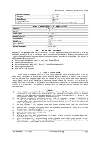 Autonomous Underwater Surveillance Robot
DOI: 10.9790/2834-10345361 www.iosrjournals.org 61 | Page
Operating temperature -10℃ - +60℃
Dimensions 19×19×8mm
Input signal TTL level
Radiation power 20mW@5V
Transmitting distance 80 Meter
Features Ultra small volume, power, normal fire head
Table 3: Summary of ASK RXR Specifications
Modulation AM/ASK
Sensitivity 103dBm
Data rate 4.8K
Nominal voltage DC (5V±0.5V)
Operating current 4mA@5V
Operating frequency 433MHZ
Output data level TTL level
Interface 4PIN, (2.54mm spacing)
Maximum rate 1KHZ
Receiver sensitivity 105dBm
Dimensions 30×12×8mm
Operating temperature -10℃ to +60℃
IV. Results And Conclusions
The project has been developed for the surveillance purpose. It can be used by the researchers to carry out
underwater operations. It can be sent to the places where human life cannot go. The extreme conditions, that
causes a threat to human life, can be researched by using this robot. Applications are listed as: Fault analysis in
sophisticated underwater systems
 Capturing High Resolution images of underwater flora and fauna.
 Temperature Measurement.
 Diving into unknown water body (“Trench”) explore human accessibility
 Detecting leakages in ships.
 Used for SPYING purposes
V. Scope of Future Work
In the future, it would be beneficial to have higher resolution cameras to allow the pilot to see the
things clearly. Having HD 3D, stereoscopic cameras would be especially beneficial as it would allow for clearer
view into the water while giving the pilot a better feel for how far away he/she is from items during the mission.
Having digital cameras could also allow for computer assisted piloting that recognizes objects during the
mission. This could then be used to help stabilize the ROV and centre on an object or to autonomously do tasks
requiring a lot of precision. This would help alleviate stress the pilot may feel and allow for tasks to be
completed faster.
References
[1]. C Harrold, K Light and S Lisin. (1993). "Distribution, Abundance, and Utilization of Drift Macrophytes in a Nearshore Submarine
CanyonSystem." In: Heine and Crane (eds). Diving for Science...1993. Proceedings of the American Academy of Underwater
Sciences (13th annual Scientific Diving Symposium). Retrieved 2008-07-11.Ding, W. and Marchionini, G. 1997 A Study on Video
Browsing Strategies. Technical Report. University of Maryland at College Park.
[2]. Reed JK, Koenig CC, Shepard AN, and Gilmore Jr. RG (2007). "Long Term Monitoring of a Deep-water Coral Reef: Effects of
Bottom Trawling." In: NW Pollock, JM Godfrey (Eds.) the Diving for Science…2007. Proceedings of the American Academy of
Underwater Sciences (Twenty–sixth annual Scientific Diving Symposium). Retrieved 2008-07-11.Tavel, P. 2007 Modeling and
Simulation Design. AK Peters Ltd.
[3]. Buhr, Sarah (November 23, 2013). "OpenROV wants to get to bottom of underwater mystery". USA Today: Tech. Retrieved
November 24, 2013.
[4]. McCracken, Dave. "Talking about putting yourself way out there beyond where you should not be!”. The New 49′ers Club: Gold
Mining Adventures. Retrieved November 24, 2013.
[5]. Autonomous Vehicles at the Institute of Marine Technology Problems.
[6]. Indian Underwater Robotics Society's Multiple AUVs.
[7]. "AquaJelly" Festo Corporate, 2008.
[8]. Dr. Steven W. Moore, Harry Bohm, and Vickie Jensen, „UNDERWATER ROBOTICS: SCIENCE, DESIGN & FABRICATION,
ISBN 978-0-9841737-0-9, Edition-V, 2013
[9]. Sehgal, D. Cernea (June 2010). "A Multi-AUV Missions Simulation Framework for the USARSim Robotics Simulator". 18th IEEE
Mediterranean Conference on Control & Automation.Forman, G. 2003. An extensive empirical study of feature selection metrics
for text classification. J. Mach. Learn. Res. 3 (Mar. 2003), 1289-1305.
 