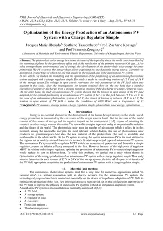 IOSR Journal of Electrical and Electronics Engineering (IOSR-JEEE)
e-ISSN: 2278-1676,p-ISSN: 2320-3331, Volume 10, Issue 4 Ver. I (July – Aug. 2015), PP 63-76
www.iosrjournals.org
DOI: 10.9790/1676-10416376 www.iosrjournals.org 63 | Page
Optimization of the Energy Production of an Autonomous PV
System with a Charge Regulator Simple
Jacques Marie Ilboudo1,
Sosthène Tassembedo2,
Prof. Zacharie Koalaga3
and Prof FrancoisZougmoré4
Laboratory of Materials and Environment, Physics Department, University of Ouagadougou, Burkina Faso
Abstract:The photovoltaic solar energy is a theme at center of the topicality since the world conscience hold of
the warming of planet by the greenhouse effect and of the rarefaction of the primary resources(Oil, gas…).For
solve theseproblems environmental and of energy, the development of the photovoltaic solar energy becomes
primordial.The PV system is the device which allows exploiting this inexhaustible energy source. Currently we
distinguish several types of which the one met usually in the isolated sites is the autonomous PV system.
In this article, we studied the modelling and the optimization of the functioning of an autonomous photovoltaic
system equipped with a charge regulator simple.The study is made in considering tensions of 12 V and of 24 V
of the storage system.The voltage in open circuit represents the only parameter of the PV field taken into
account in this study. After the investigations, the results obtained show on the one hand that a suitable
operation of charge or discharge, from a storage system is obtained if the discharge or charge current is weak.
On the other hand, the study on autonomous PV system showed that the tension in open circuit of the PV field
adapted for the optimal functioning of an autonomous PV system of 12V is in the fork between 16 V to 23 V. In
the case of an autonomous photovoltaic system of 24 V, this beach of tension is between 34 V to 43 V.The
tension in open circuit of PV field is under the conditions of 1000 W/m2
and a temperature of 25
°C.Keywords:PV modules, storage system, charge regulator simple, photovoltaic solar energy, optimization.
I. Introduction
Energy is an essential element for the development of the human being.Currently in the whole world,
energy production is dominated by the conversion of the origin sources fossil. But the decrease of the world
content of this source of energy and its negative impact on the environment [1-5], require of orienting the
research on other energy sources alternative.The renewable energies represent today an unquestionable solution
and the future of the world. The photovoltaic solar seen the number of advantages which it offers, is in this
moment, among the renewable energies, the most relevant solution.Indeed, the use of photovoltaics solar
produces no greenhousegases.And also, the raw material of the photovoltaic (the sun) is available and
inexhaustible in the whole world. On the PV system existing, the system autonomous PV is the most utilized in
the regions not or weakly covered from electric network.It exist two principal types of autonomous PV system.
The autonomous PV system with a regulator MPPT which has an optimized production and thosewith a simple
regulator, present an inferior efficacy compared to the first. However because of the high price of regulator
MPPT in relation to the simple regulator, optimize the production of autonomous PV system to simple regulator
would reduce its cost in kilowatt-hour. To solve this problem, we carried out a study whose theme is:
Optimization of the energy production of an autonomous PV system with a charge regulator simple.This study
aims to determine for each tension of 12 V or 24 V of the storage system, the interval of open circuit tension of
the PV field appropriate to optimize the production of autonomous PV system with a charge regulator simple.
II. Material and method
The autonomous photovoltaic systems exist for a long time for numerous applications called "in
isolated sites", i.e. without connection with an electric network. On the autonomous PV system, the
technological progress have been carried out essentially on the device of impedance adaptation of PV field to
optimize the production of this last. Few investigations have been carried out on the configuration appropriate of
the PV field to improve the efficacy of stand-alone PV systems without an impedance adaptation system.
Astand-alone PV system in its constitution is essentially composed of[6,7]:
 A PV field;
 A storage system;
 A regulator of load;
 A converter;
 Protection systems ;
 Theelectricequipment.
 