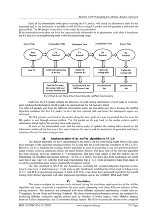 Mobile AntNet Routing for Mobile Ad hoc Network
DOI: 10.9790/2834-10525057 www.iosrjournals.org 52 | Page
Each of the intermediate node upon receiving the FA packet, will check its pheromone table for the
requested path to the destination, if available it will kill the existing FA packet and will generate a backward ant
packet (BA). The BA packet is sent back to the sender by unicast method.
If the intermediate node does not have the requested path information in its pheromone table, then it broadcasts
the FA packet to its neighbouring node within its transmitting range.
Fig 2:High Level Flow-Chart describing the AntNet functionality
Each time the FA packet collects the full array of local routing information of each node as it travels,
upon reaching the destination, the BA packet is generated and the FA packet is killed.
The other FA packets sent from the different intermediate nodes are then destroyed, this is because the AntNet
algorithm considers the first FA packet to have the best optimal path and hence the subsequent copies are
destroyed.
The BA packet is sent back to the sender along the exact path as it was transmitted, but this time the
BA packet is sent through unicast method. The BA packet on its way back to the sender collects quality
information about each of the existing links in the journey.
At each of the intermediate node and the source node, it updates the routing tables based on the
information collected, by this way a first route between the source and the destination is generated and hence
completes the reactive route setup process.
III. Implementation of the AntNet Algorithm in NS-2.34
The AntNet algorithm we have implemented in the mobile ad-hoc networking mode follows the same
basic principle of the algorithm designed initially by Lavina Jain for wired networks simulation in NS-2.33 [9].
However, we have modified the existing AntNet algorithm to such an extent that it can now perform perfectly
under wireless network conditions, hence, the name Mobile AntNet. The basic files of the previous algorithm
has been retained, however, additional C++ programming files have been added so that the packets can be
transmitted via broadcast and unicast methods. The NS-2.34 library files have also been modified to an extent
such that it can cope well with the front end programming files (TCL). Extra precautions have been taken to
avoid the segmentation error while executing the simulation scripts.
The files modified in NS-2.34, are: Makefile.in, ns-library.tcl, ns-packet.tcl,packet.h,packet.cc,cmu-
trace.h, cmu-trace.cc and priqueue.cc. Tools such as gdb, dmallocand tcl-debug have been used to debug errors
in C++ and TCL programming languages. A total of 45 TCL scripts have been generated to perform the overall
testing of the AntNet algorithm with other traditional algorithms such as the AOMDV, DSR and DSDV.
IV. Simulation
This section analyses the various results obtained during the simulation implementation of the AntNet
algorithm and aims to provide a conclusion for each result comparing with three different wireless ad-hoc
routing protocols. The protocols are compared with three different measured performance criteria such as:
Throughput, Packet Delay and Routing Overhead. The above mentioned performance metrics are compared by
modifying different simulation specific criteria such as: Number of Nodes Impact, Node Mobility Impact,
Network Failure Adaptability and Transmission Range Impact. The different protocols chosen to be compared
 