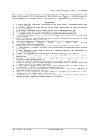Mobile AntNet Routing for Mobile Ad hoc Network
DOI: 10.9790/2834-10525057 www.iosrjournals.org 57 | Page
then the chances of reduced performance are very high. Finally, the use of proactive routing algorithms in the
ad-hoc wireless networks is not recommendable, as the simulation results suggest. The best way to obtain the
maximum performance in the ad-hoc networks is the use of reactive algorithms, instead of the proactive one.
References
[1] R. Bruno, M. Conti, and E. Gregori: Body, Personal and Local Ad Hoc Wireless Networks, The Handbook of AdHoc Wireless
Networks, pp. 13-34, 2003
[2] K. Van Dam, S. Pitchers, and M. Barnard.: Body Area Networks: Towards a Wearable Future, Proc. Wireless World Research
Forum, Munich, March 2001.
[3] K. Pahlavan and P. Krishnamurthy: Principles of Wireless Networks - A Unified Approach Prentice Hall, 2002.
[4] M. Conti and S. Giordano: Mobile Ad Hoc Networking, Cluster Computing Journal, Vol. 5, No. 2, April 2002
[5] T. G. Zimmerman: Personal Area Networks: Near-field intra body communication, IBM Systems Journal, 1996.
[6] G. Pei, M. Gerla, X. Hong, and C.-C. Chiang: A wireless hierarchical routing protocol with group mobility. In Proceedings of IEEE
WCNC'99, Sep 1999
[7] Di Caro G. A., Dorigo M.: AntNet: Distributed Stigmergetic Control for Communications Networks, Journal of Artificial
Intelligence Research (JAIR), Vol. 9, Pg. 317-365, 1998.
[8] Lavina Jain: Implementation of AntNET algorithm in Wired Networks using NS-2.33”, http://antnet.wordpress.com/.
[9] Ant Colony Optimization, Stigmergy Example, picture obtained from Wikipedia,
http://de.wikipedia.org/wiki/Ameisenalgorithmus.
[10] M. Gerla: FSR: Fisheye State Routing Protocol for ad hoc networks, http://tools.ietf.org/html/draft-ietf-manet-fsr-03.
[11] J. J. Garcia-Luna-Aceves: STAR-Source Tree Routing in Wireless Networks, Presented in the International conference on Network
Protocols, 1994.
[12] P. Jacquet, P. Muhlethaler, T. Clausen, A. Laouiti, A. Qayyum and L. Viennot: OLSR: Optimized link state routing protocol for ad
hoc networks, IEEE INMIC, 2001.
[13] C. Chiang: CGSR: Routing in clustered mobile multi-hop ad hoc networks, IEEE SICON, pp. 197-211, April 1997.
[14] C. Toh: A novel distributed routing protocol to support ad hoc mobile computing, IEEE 15th Annual Phoenix Conference,
pp.480-486, 1996.
[15] C. Perkins, S. Das and E. Royer: AODV: Ad Hoc on Demand Distance Vector Routing Protocol, Internet Draft -13,
http://tools.ietf.org/search/draft-ietf-manet-aodv-13.
[16] Johnson, Maltz and Hu: DSR: The Dynamic Source Routing Protocol for Mobile Adhoc networks”, 16/April/2003.
[17] N. Nikaein, H. Laboid and C. Bonnet: Distributed dynamic routing algorithm (DDR) for mobile ad hoc networks”, MobiHOC 2000:
Workshop on Mobile Ad Hoc Networking and Computing, 2000.
[18] C.E. Perkins, Bhagwat, “Highly dynamic destination sequenced distance vector routing (DSDV) for mobile computers”, in:
ACM SIGCOMM-94 Conference on Communications Architectures, London, UK, 1994.
[19] Xingwei Wang, Guang Ling and Min Huang: A BeeHive Algorithm Based QoS Unicast Routing Scheme with ABC Supported,
Springer Link, APPT 2007, LNCS 4847, pp. 450-459, 2007.
[20] Li Fan and Li Taoshen, “Implementation and Performance Analyses of AnycastQoS Routing Algorithm Based on Genetic
Algorithm in NS2”, IEEE Computer Society, 978-0-7695-3634-7/09.
[21] S. Murthy J.J. Garcia-Luna-Aceves: A routing protocol for packet radio networks, First Annual ACM International
Conference on Mobile Computing and Networking, Berkeley, CA, 1995, pp. 86–95.
 