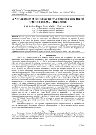 IOSR Journal of Computer Engineering (IOSR-JCE)
e-ISSN: 2278-0661, p- ISSN: 2278-8727Volume 10, Issue 5 (Mar. - Apr. 2013), PP 46-51
www.iosrjournals.org
www.iosrjournals.org 46 | Page
A New Approach of Protein Sequence Compression using Repeat
Reduction and ASCII Replacement
S.M. Rafizul Haque, Tania Mallick, Iffat Sania Kabir
CSE Discipline, Khulna University, Bangladesh
CSE Discipline, Khulna University, Bangladesh
CSE Discipline, Khulna University, Bangladesh
Abstract: Protein sequences have been considered for a long time as highly complex sequences from the
informational content point of view. We study about the randomness of protein and difficulty of protein
compression. In this report, we propose a lossless compression method to reduce the random or repeated
sequence of protein. Our proposed method is the enhancement of Dictionary Based Algorithm proposed by D.
Adjeroh and F. Nan. They have shown better result in compressing protein. Our repeat reduction method shows
improved results in compressing three types of protein sequences from MJ (Methanococcus jannaschii), HI
(Haemophilus influenzae) and HS (Homo sapiens). The experimental results demonstrate that the performance
of the proposed method is superior compared to Dictionary based algorithm.
Keywords: Proteins, protein compression, repeat reduction, protein sequence, repeat, ASCII replacement.
I. Introduction
Now a day‟s bioinformatics is an important area of research and development. So, storing and
manipulating of the data related to bioinformatics using computers as a compressed form is an important task.
Compression is an art of reducing the size of a file by removing redundancy in its structure. Data compression
offers an attractive approach to reducing communication costs by using available bandwidth effectively.
Compression techniques are broadly divided into two categories: lossless and lossy. If the recovery of data is
exact, the compression algorithms are called lossless. The lossless compression algorithms are used for all kinds
of text, scientific and statistical databases, bioinformatics, medical and biological images, and so on. If the
recovery of data is approximate, the compression algorithms are called lossy. Lossy algorithms are useful in
image and video processing. There are two different perspectives of protein compression. They are practical
perspective and scientific perspective. In practical perspective, compression permits the use of resources such as
storage and bandwidth. In scientific perspective, compression presents a way of capturing and computing
structure in a protein sequence [1]. Total number of protein sequences will be increased day by day. So, protein
should be accumulated as a compressed shape. Typical compression techniques are not appropriate for protein
compression [3]. It is very difficult to compress protein due to its multiplicity and individuality of protein
sequence. The evident randomness of the signs in a protein sequence is another difficulty to compress protein.
In 1999, C. G. Nevill-Manning and I. H Witten said “Protein is incompressible” [1]. According to them protein
is difficult to compress since there is little Markov dependency in protein. In 1999, Nevill and Witten have
developed a special compression algorithm called CP (Compress Protein). The basic concept of CP is to weight
alternative contexts like CTW (Context Tree Weighting) function. Unfortunately, this technique produces
negative result. In 2004, A. Hategan and I. Tabus proved “Protein is Compressible” [2]. They developed an
algorithm called ProtComp which is based on optimal building of the substitution probability matrix. This
algorithm gives the compression ratio of 1.3:1. In 2006, D. Adjeroh and F. Nan developed an algorithm that uses
a term SCP (Sorted Common Prefix) [3]. This term is used to separate approximate repeats or overlapping
repeats. This technique gives a high compression ratio. This technique can compress protein 3.50 bits per
symbol in average.
Here we have proposed a new algorithm for protein sequence compression based on repeat reduction
and ASCII Replacement. The proposed method can compress protein 2.89 bits per symbol in average, which is
the best result found for protein compression.
II. Protein
Proteins are the most abundant biological macromolecules, occurring in all cells and all parts of cells.
Protein is one of the based components of life. It is also called the machinery of life because the existence of
living being is impossible without protein. Protein sequence is the combination of 20-amino acids. The alphabet
structures of 20 amino acids are shown in Table-1.
 