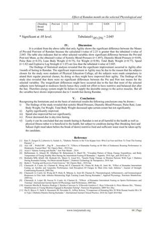 Effect of Ramdan month on the selected Physiological and
www.iosrjournals.org 60 | Page
(Standing
Broad
Jump)
Post test 2.11 0.10 0.03 0.028 1.07
* Significant at .05 level. Tabulated t.05 (29) = 2.045
IV. Discussion:
It is evident from the above table that only Agility shows the significant difference between the Means
of Pre-and Post-test of Ramdan because the calculated t-value of 2.25 is greater than the tabulated t-value of
2.045. The table also indicates that no other selected variables show significant difference between the Pre-and
Post-test Mean, as the obtained t-value of Systolic Blood Pressure (t=1.497), Diastolic Blood Pressure (t=0.69),
Pulse Rate (t=0.35), Lean Body Weight (t=0.75), Fat Weight (t=0.98), Total Body Weight (t=0.77), Speed
(t=1.82) and Explosive Leg Strength (t=1.07) are less than the tabulated t-value of 2.045.
The findings of Statistical analysis revealed that the significant improvement occurred in Agility after
1month of fasting in Ramdan. The significant improvement in Agility may be due to the reason that the subjects
chosen for the study were students of Physical Education College, all the subjects were made compulsory to
attend their regular practical classes, by doing so they might have improved their agility. The findings of the
study also revealed that there were no significant differences between the Pre and Post test means for the
selected variables. The insignificant differences might have occurred due to the fact that most of the selected
subjects were belonged to mediocre family hence they could not effort to have nutritive and balanced diet after
the fast. Therefore energy system might be failure to supply the desirable energy to the active muscles. But all
the variables have shown improvement due to 1 month fast during Ramdan.
V. Conclusion:
Recognizing the limitations and on the basis of statistical results the following conclusions may be drawn:-
i) The findings of the study revealed that systolic Blood Pressure, Diastolic Blood Pressure, Pulse Rate, Lean
Body Weight, Fat Weight, Total Body Weight decreased upto certain extent but not significantly.
ii) Agility significantly improved.
iii) Speed also improved but not significantly.
iv) Power decreased due to day time fasting.
v) Lastly it can be concluded that one month fasting in Ramdan is not at all harmful to the health as well as
physical fitness rather it is beneficial to the health, but subject to condition during Iftar (breaking fast) and
Sahuur (light meal taken before the break of dawn) nutritive food and sufficient water must be taken-up by
the candidate.
Reference
[1] Katz Y, Zangen D, Leibowitz G, Szalalt A., "Diabetic Patients in the Yom Kippur Fast--Who Can Fast and How To Treat The Fasting
Patients", z
[2] Aziz AR , Wahid MF , Png W , Jesuvadian CV. “Effects of Ramadan Fasting on 60 Min of Endurance Running Performance in
Moderately Trained Men.” Br J Sports Med. , 2010 Jun.
[3] Azizi F “Islamic Fasting and Health.” Ann Nutr Metab. , 2010.
[4] BaHammam A, Alrajeh M, Albabtain M, Bahammam S, Sharif M., "Circadian Pattern of Sleep, Energy Expenditure, and Body
Temperature of Young Healthy Men During the Intermittent Fasting Of Ramadan.", Appetite. 2010 Apr., pub 2010 Jan 25.
[5] Benbarka MM, Khalil AB, Beshyah SA, Marjei S, Awad SA., "Insulin Pump Therapy in Moslem Patients With Type 1 Diabetes
During Ramadan Fasting: An Observational Report.", Diabetes Technology & Therapeutics. 2010 Apr.
[6] Burke L “Fasting and Recovery From Exercise.” Br J Sports Med. , 2010 Jun
[7] Chaouachi A, Coutts AJ, Chamari K, Wong del P, Chaouachi M, Chtara M, Roky R, Amri M., "Effect of Ramadan Intermittent
Fasting on Aerobic and Anaerobic Performance And Perception Of Fatigue In Male Elite Judo Athletes.", Journal of Strength
Conditioning Research, 2009 Dec.
[8] Chaouachi A, Coutts AJ, Wong del P, Roky R, Mbazaa A, Amri M, Chamari K.,"Haematological, Inflammatory, and Immunological
Responses in Elite Judo Athletes Maintaining High Training Loads During Ramadan.", Applied Physiology, Nutrition Metabolism,
2009 Oct.
[9] Chaouachi A, Leiper JB, Souissi N, Coutts AJ, Chamari K., "Effects of Ramadan Intermittent Fasting on Sports Performance and
Training", International Journal Sports Of Physiology And Performance, 2009 Dec.
[10] Guerrero Morilla R, Ramírez Rodrigo J, Sánchez Caravaca A, Villaverde Gutiérrez C, Ruiz Villaverde G, Pérez Moreno BA., "Dietary
Modifications in Young Muslims Engaged in Ramadan Fasting", Nutricion Hospitalaria. 2009 Nov-Dec.
[11] Hui E, Bravis V, Salih S, Hassanein M, Devendra D., Jeffrey Kelson, "Comparison of Humalog Mix 50 With Human Insulin Mix 30
in Type 2 Diabetes Patients During Ramadan.", International Journal Clinical Practice, 2010 Jul, Epub 2010 Mar
 