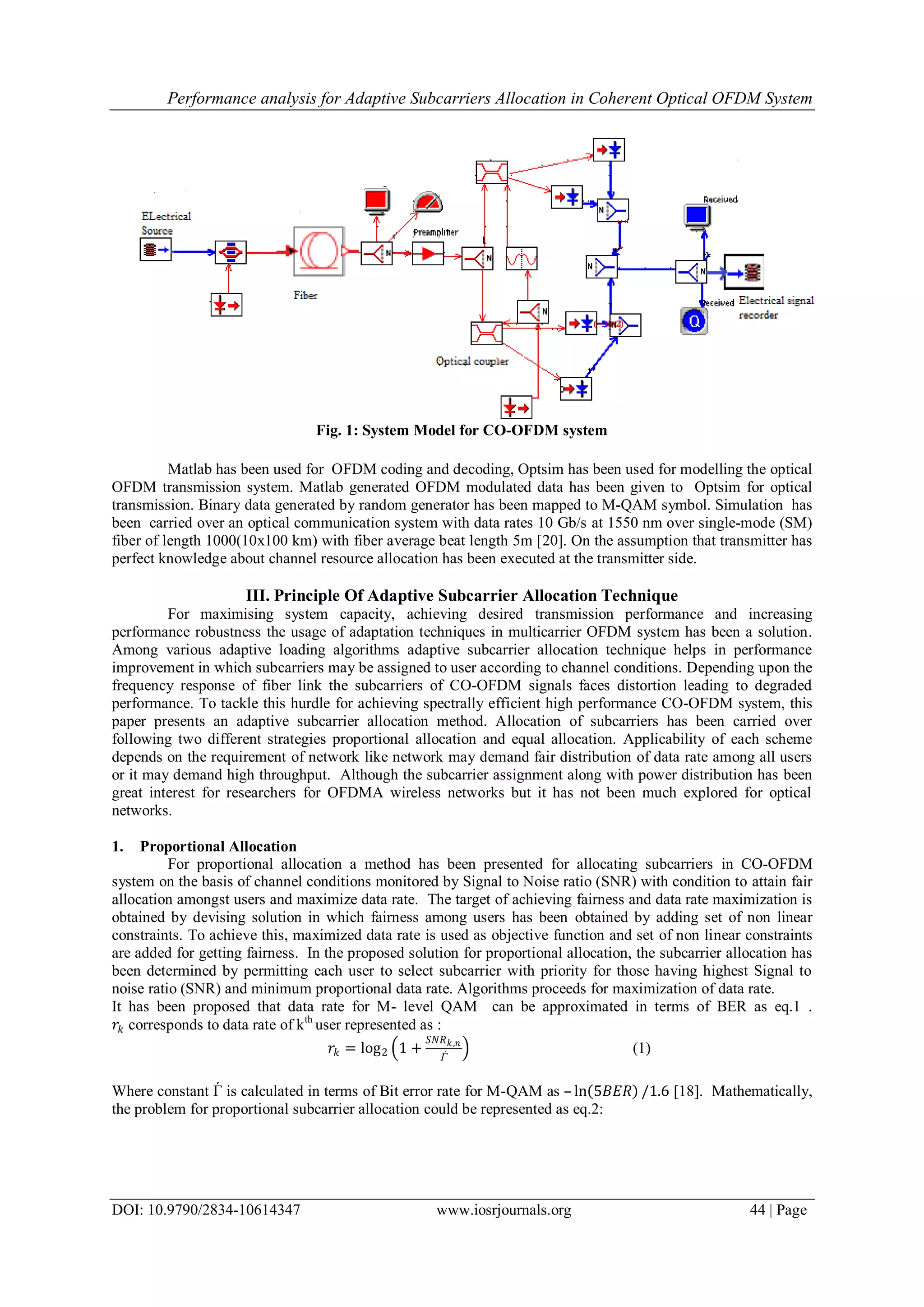 Performance analysis for Adaptive Subcarriers Allocation in Coherent Optical OFDM System
DOI: 10.9790/2834-10614347 www.iosrjournals.org 44 | Page
Fig. 1: System Model for CO-OFDM system
Matlab has been used for OFDM coding and decoding, Optsim has been used for modelling the optical
OFDM transmission system. Matlab generated OFDM modulated data has been given to Optsim for optical
transmission. Binary data generated by random generator has been mapped to M-QAM symbol. Simulation has
been carried over an optical communication system with data rates 10 Gb/s at 1550 nm over single-mode (SM)
fiber of length 1000(10x100 km) with fiber average beat length 5m [20]. On the assumption that transmitter has
perfect knowledge about channel resource allocation has been executed at the transmitter side.
III. Principle Of Adaptive Subcarrier Allocation Technique
For maximising system capacity, achieving desired transmission performance and increasing
performance robustness the usage of adaptation techniques in multicarrier OFDM system has been a solution.
Among various adaptive loading algorithms adaptive subcarrier allocation technique helps in performance
improvement in which subcarriers may be assigned to user according to channel conditions. Depending upon the
frequency response of fiber link the subcarriers of CO-OFDM signals faces distortion leading to degraded
performance. To tackle this hurdle for achieving spectrally efficient high performance CO-OFDM system, this
paper presents an adaptive subcarrier allocation method. Allocation of subcarriers has been carried over
following two different strategies proportional allocation and equal allocation. Applicability of each scheme
depends on the requirement of network like network may demand fair distribution of data rate among all users
or it may demand high throughput. Although the subcarrier assignment along with power distribution has been
great interest for researchers for OFDMA wireless networks but it has not been much explored for optical
networks.
1. Proportional Allocation
For proportional allocation a method has been presented for allocating subcarriers in CO-OFDM
system on the basis of channel conditions monitored by Signal to Noise ratio (SNR) with condition to attain fair
allocation amongst users and maximize data rate. The target of achieving fairness and data rate maximization is
obtained by devising solution in which fairness among users has been obtained by adding set of non linear
constraints. To achieve this, maximized data rate is used as objective function and set of non linear constraints
are added for getting fairness. In the proposed solution for proportional allocation, the subcarrier allocation has
been determined by permitting each user to select subcarrier with priority for those having highest Signal to
noise ratio (SNR) and minimum proportional data rate. Algorithms proceeds for maximization of data rate.
It has been proposed that data rate for M- level QAM can be approximated in terms of BER as eq.1 .
𝑟𝑘 corresponds to data rate of kth
user represented as :
𝑟𝑘 = log2 1 +
𝑆𝑁𝑅 𝑘,𝑛
Ѓ
(1)
Where constant Ѓ is calculated in terms of Bit error rate for M-QAM as – ln 5𝐵𝐸𝑅 /1.6 [18]. Mathematically,
the problem for proportional subcarrier allocation could be represented as eq.2:
 