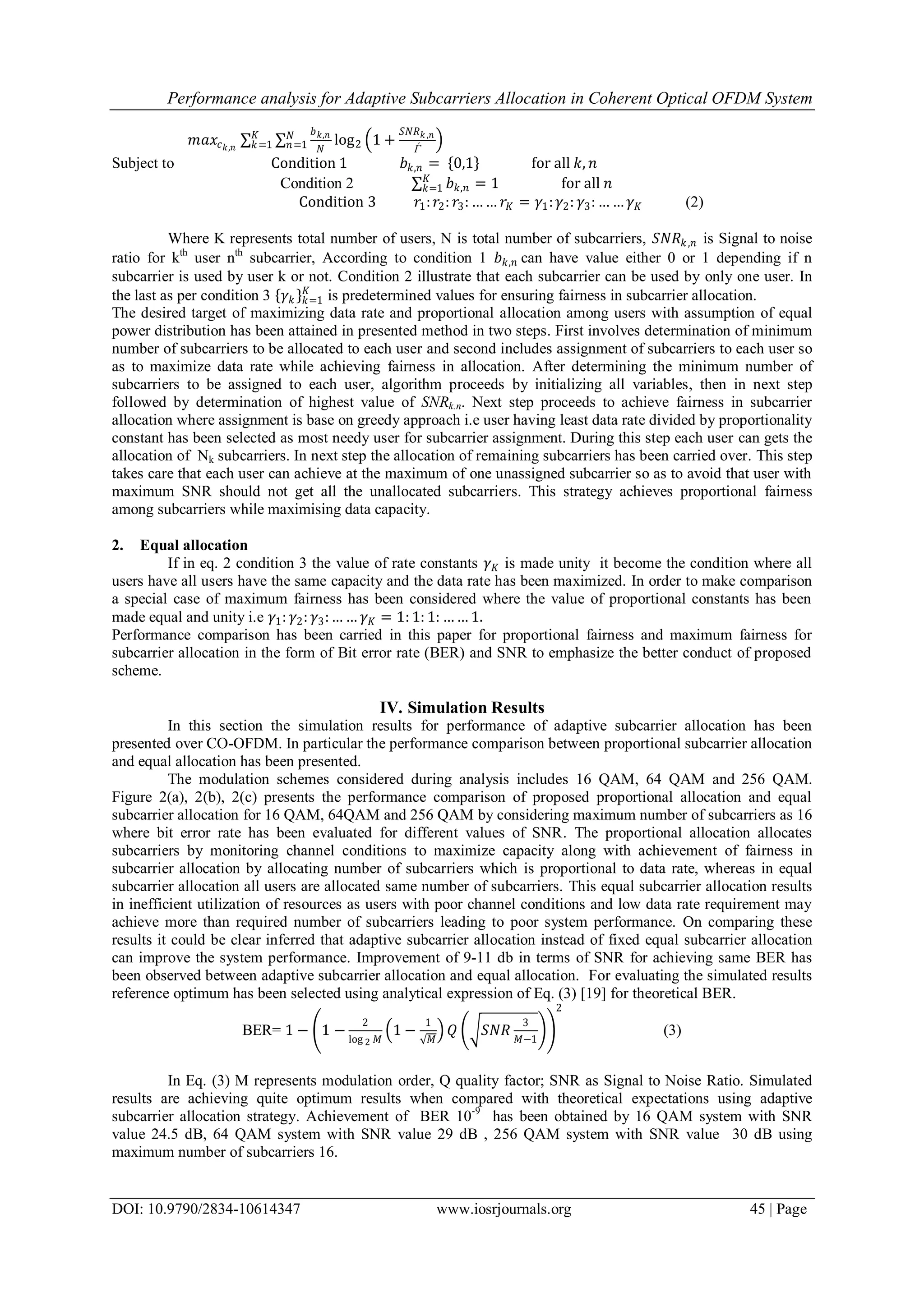 Performance analysis for Adaptive Subcarriers Allocation in Coherent Optical OFDM System
DOI: 10.9790/2834-10614347 www.iosrjournals.org 45 | Page
𝑚𝑎𝑥𝑐 𝑘,𝑛
𝑏 𝑘,𝑛
𝑁
𝑁
𝑛=1
𝐾
𝑘=1 log2 1 +
𝑆𝑁𝑅 𝑘 ,𝑛
Ѓ
Subject to Condition 1 𝑏 𝑘,𝑛 = 0,1 for all 𝑘, 𝑛
Condition 2 𝑏 𝑘,𝑛 = 1 for all 𝑛𝐾
𝑘=1
Condition 3 𝑟1: 𝑟2: 𝑟3: …… 𝑟𝐾 = 𝛾1: 𝛾2: 𝛾3: … … 𝛾 𝐾 (2)
Where K represents total number of users, N is total number of subcarriers, 𝑆𝑁𝑅𝑘,𝑛 is Signal to noise
ratio for kth
user nth
subcarrier, According to condition 1 𝑏 𝑘,𝑛 can have value either 0 or 1 depending if n
subcarrier is used by user k or not. Condition 2 illustrate that each subcarrier can be used by only one user. In
the last as per condition 3 𝛾 𝑘 𝑘=1
𝐾
is predetermined values for ensuring fairness in subcarrier allocation.
The desired target of maximizing data rate and proportional allocation among users with assumption of equal
power distribution has been attained in presented method in two steps. First involves determination of minimum
number of subcarriers to be allocated to each user and second includes assignment of subcarriers to each user so
as to maximize data rate while achieving fairness in allocation. After determining the minimum number of
subcarriers to be assigned to each user, algorithm proceeds by initializing all variables, then in next step
followed by determination of highest value of SNRk.n. Next step proceeds to achieve fairness in subcarrier
allocation where assignment is base on greedy approach i.e user having least data rate divided by proportionality
constant has been selected as most needy user for subcarrier assignment. During this step each user can gets the
allocation of Nk subcarriers. In next step the allocation of remaining subcarriers has been carried over. This step
takes care that each user can achieve at the maximum of one unassigned subcarrier so as to avoid that user with
maximum SNR should not get all the unallocated subcarriers. This strategy achieves proportional fairness
among subcarriers while maximising data capacity.
2. Equal allocation
If in eq. 2 condition 3 the value of rate constants 𝛾 𝐾 is made unity it become the condition where all
users have all users have the same capacity and the data rate has been maximized. In order to make comparison
a special case of maximum fairness has been considered where the value of proportional constants has been
made equal and unity i.e 𝛾1: 𝛾2: 𝛾3:… … 𝛾 𝐾 = 1: 1: 1: …… 1.
Performance comparison has been carried in this paper for proportional fairness and maximum fairness for
subcarrier allocation in the form of Bit error rate (BER) and SNR to emphasize the better conduct of proposed
scheme.
IV. Simulation Results
In this section the simulation results for performance of adaptive subcarrier allocation has been
presented over CO-OFDM. In particular the performance comparison between proportional subcarrier allocation
and equal allocation has been presented.
The modulation schemes considered during analysis includes 16 QAM, 64 QAM and 256 QAM.
Figure 2(a), 2(b), 2(c) presents the performance comparison of proposed proportional allocation and equal
subcarrier allocation for 16 QAM, 64QAM and 256 QAM by considering maximum number of subcarriers as 16
where bit error rate has been evaluated for different values of SNR. The proportional allocation allocates
subcarriers by monitoring channel conditions to maximize capacity along with achievement of fairness in
subcarrier allocation by allocating number of subcarriers which is proportional to data rate, whereas in equal
subcarrier allocation all users are allocated same number of subcarriers. This equal subcarrier allocation results
in inefficient utilization of resources as users with poor channel conditions and low data rate requirement may
achieve more than required number of subcarriers leading to poor system performance. On comparing these
results it could be clear inferred that adaptive subcarrier allocation instead of fixed equal subcarrier allocation
can improve the system performance. Improvement of 9-11 db in terms of SNR for achieving same BER has
been observed between adaptive subcarrier allocation and equal allocation. For evaluating the simulated results
reference optimum has been selected using analytical expression of Eq. (3) [19] for theoretical BER.
BER= 1 − 1 −
2
log 2 𝑀
1 −
1
𝑀
𝑄 𝑆𝑁𝑅
3
𝑀−1
2
(3)
In Eq. (3) M represents modulation order, Q quality factor; SNR as Signal to Noise Ratio. Simulated
results are achieving quite optimum results when compared with theoretical expectations using adaptive
subcarrier allocation strategy. Achievement of BER 10-9
has been obtained by 16 QAM system with SNR
value 24.5 dB, 64 QAM system with SNR value 29 dB , 256 QAM system with SNR value 30 dB using
maximum number of subcarriers 16.
 