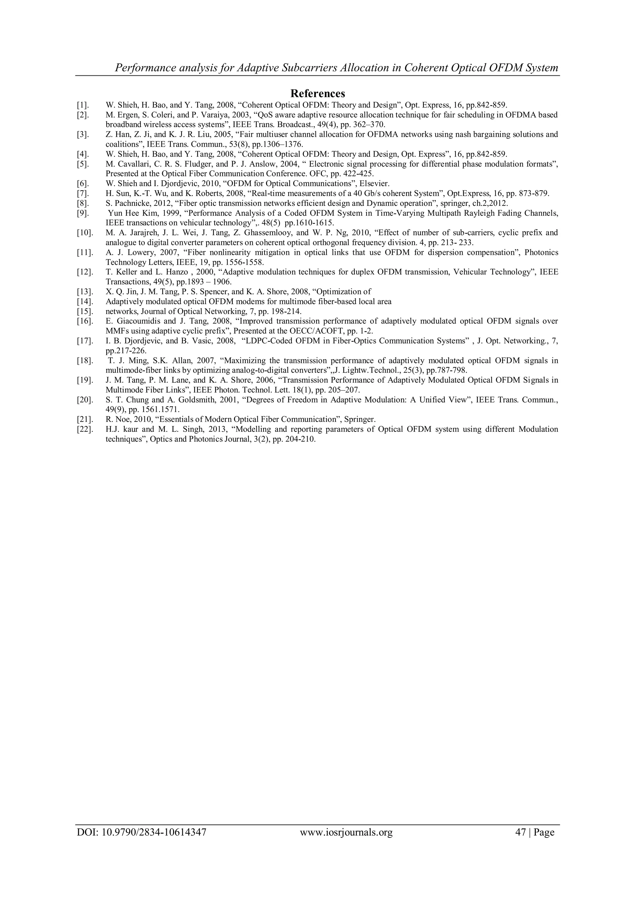Performance analysis for Adaptive Subcarriers Allocation in Coherent Optical OFDM System
DOI: 10.9790/2834-10614347 www.iosrjournals.org 47 | Page
References
[1]. W. Shieh, H. Bao, and Y. Tang, 2008, “Coherent Optical OFDM: Theory and Design”, Opt. Express, 16, pp.842-859.
[2]. M. Ergen, S. Coleri, and P. Varaiya, 2003, “QoS aware adaptive resource allocation technique for fair scheduling in OFDMA based
broadband wireless access systems”, IEEE Trans. Broadcast., 49(4), pp. 362–370.
[3]. Z. Han, Z. Ji, and K. J. R. Liu, 2005, “Fair multiuser channel allocation for OFDMA networks using nash bargaining solutions and
coalitions”, IEEE Trans. Commun., 53(8), pp.1306–1376.
[4]. W. Shieh, H. Bao, and Y. Tang, 2008, “Coherent Optical OFDM: Theory and Design, Opt. Express”, 16, pp.842-859.
[5]. M. Cavallari, C. R. S. Fludger, and P. J. Anslow, 2004, “ Electronic signal processing for differential phase modulation formats”,
Presented at the Optical Fiber Communication Conference. OFC, pp. 422-425.
[6]. W. Shieh and I. Djordjevic, 2010, “OFDM for Optical Communications”, Elsevier.
[7]. H. Sun, K.-T. Wu, and K. Roberts, 2008, “Real-time measurements of a 40 Gb/s coherent System”, Opt.Express, 16, pp. 873-879.
[8]. S. Pachnicke, 2012, “Fiber optic transmission networks efficient design and Dynamic operation”, springer, ch.2,2012.
[9]. Yun Hee Kim, 1999, “Performance Analysis of a Coded OFDM System in Time-Varying Multipath Rayleigh Fading Channels,
IEEE transactions on vehicular technology”,. 48(5) pp.1610-1615.
[10]. M. A. Jarajreh, J. L. Wei, J. Tang, Z. Ghassemlooy, and W. P. Ng, 2010, “Effect of number of sub-carriers, cyclic prefix and
analogue to digital converter parameters on coherent optical orthogonal frequency division. 4, pp. 213- 233.
[11]. A. J. Lowery, 2007, “Fiber nonlinearity mitigation in optical links that use OFDM for dispersion compensation”, Photonics
Technology Letters, IEEE, 19, pp. 1556-1558.
[12]. T. Keller and L. Hanzo , 2000, “Adaptive modulation techniques for duplex OFDM transmission, Vehicular Technology”, IEEE
Transactions, 49(5), pp.1893 – 1906.
[13]. X. Q. Jin, J. M. Tang, P. S. Spencer, and K. A. Shore, 2008, “Optimization of
[14]. Adaptively modulated optical OFDM modems for multimode fiber-based local area
[15]. networks, Journal of Optical Networking, 7, pp. 198-214.
[16]. E. Giacoumidis and J. Tang, 2008, “Improved transmission performance of adaptively modulated optical OFDM signals over
MMFs using adaptive cyclic prefix”, Presented at the OECC/ACOFT, pp. 1-2.
[17]. I. B. Djordjevic, and B. Vasic, 2008, “LDPC-Coded OFDM in Fiber-Optics Communication Systems” , J. Opt. Networking., 7,
pp.217-226.
[18]. T. J. Ming, S.K. Allan, 2007, “Maximizing the transmission performance of adaptively modulated optical OFDM signals in
multimode-fiber links by optimizing analog-to-digital converters”,,J. Lightw.Technol., 25(3), pp.787-798.
[19]. J. M. Tang, P. M. Lane, and K. A. Shore, 2006, “Transmission Performance of Adaptively Modulated Optical OFDM Signals in
Multimode Fiber Links”, IEEE Photon. Technol. Lett. 18(1), pp. 205–207.
[20]. S. T. Chung and A. Goldsmith, 2001, “Degrees of Freedom in Adaptive Modulation: A Unified View”, IEEE Trans. Commun.,
49(9), pp. 1561.1571.
[21]. R. Noe, 2010, “Essentials of Modern Optical Fiber Communication”, Springer.
[22]. H.J. kaur and M. L. Singh, 2013, “Modelling and reporting parameters of Optical OFDM system using different Modulation
techniques”, Optics and Photonics Journal, 3(2), pp. 204-210.
 