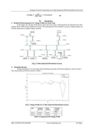 Voltage Control Using Statcom in Dg Integrated With Distribution Network
DOI: 10.9790/1676-10616064 www.iosrjournals.org 62 | Page
(6)
IV. Simulation
1. Method Of Determination For Voltage Profile For Each Node
In this paper, the amount of DG power inject into each node is determined by the optimal power flow
method of the whole power distribution system. The optimal power flow method is set up a voltage margin can
be fully observed to a sudden voltage variation.
Fig 2. 13-Bus Industrial Distribution System
2. Simulation Results
Voltage distribution7
on each node of the distribution network at full load condition is shown in Fig 3.
The control states of SVR are shown in Table 1
Fig 3. Voltage Profile For 13 Bus Industrial Distribution System
Bus Without
DG (PU)
With
DG(PU)
Nominal
Voltage
(kV)
Bus 8 0.9459 0.9925 13.8
Bus 12 0.7941 1.0254 13.8
Table 1 Comparison Of Voltage Profil
 