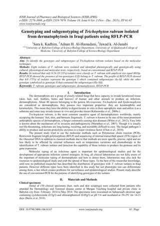 IOSR Journal of Pharmacy and Biological Sciences (IOSR-JPBS)
e-ISSN: 2278-3008, p-ISSN:2319-7676. Volume 10, Issue 6 Ver. I (Nov - Dec. 2015), PP 61-67
www.iosrjournals.org
DOI: 10.9790/3008-10616167 www.iosrjournals.org 61 | Page
Genotyping and subgenotyping of Trichophyton rubrum isolated
from dermatophytosis in Iraqi patients using RFLP-PCR
1
Sara k. Kadhim, 2
Adnan H. Al-Hamadani, 3
Jawad k. Al-Janabi
1,2,3
University of Babylon-College of Science/Biology Department, University of Al-Qadisiyah-College of
Medicine, University of Babylon-College of Science/Biology Department
Abstract:
Aim: To identify the genotypes and subgenotypes of Trichophyton rubrum isolates based on the molecular
techniques.
Methods: Eight isolates of T. rubrum were isolated and identified phenotypically and genotypically using
cultural, physiological and molecular tests; respectively, based on conventional and RFLP-PCR.
Results: Its noticed that only 8/24 (33.33%) isolates were classify as T. rubrum with amplicon size equal 601bp.
RFLP-PCR showed the presence of two genotypes (I,II) belong to T. rubrum. The profile of RFLP-PCR showed
that 6/8 (75%) of isolates represent the genotype I which contained subgenotypes (Ia-Id) while the other
genotype symbolized as genotype II that contained the subgenotypes (IIa-IId).
Keywords: T. rubrum, genotypes and subgenotypes, dermatophytosis, RFLP-PCR.
I. Introduction
The dermatophytes are a group of closely related fungi that have capacity to invade keratinized tissue
(skin, hair, nail, feathers, horns and hooves) of human and other animals to produce an infection,
dermatophytosis. About 40 species belonging to the genera Microsporum, Trichophyton and Epidermophyton
are considered as dermatophytes, they possess two important properties: they are keratinophilic and
keratinolytic. This mean they have the ability to digest keratin in vitro in their saprophytic state and utilize it as a
substrate and some may invade tissues in vivo and provoke tineas (Kalinowska et al., 2009a ).
Trichophyton rubrum, is the most common causative agent of dermatophytosis worldwide, mainly
occupying the humans’ feet, skin, and between fingernails. T. rubrum is known to be one of the most prominent
anthrophilic species of dermatophtyes, a fungus commonly causing skin diseases (White et al., 2012), Very little
is known about the mechanism of its invasion and pathogenicity (Maranhao et al., 2007). Though it is usually
not life-threatening, infections are long-lasting, recurring, and incredibly difficult to cure. The fungal pathogen’s
ability to produce and secrete proteolytic enzymes is a major virulence factor (Chen et al., 2010).
The present study tried to use the molecular methods such as Polymerase chain reaction (PCR),
Restriction fragment length polymorphism (RFLP) and sequencing of internal transcribed spacer (ITS) region of
the ribosomal DNA in addition to classical methods due to that methods are more specific, precise, rapid and are
less likely to be affected by external influences such as temperature variations and chemotherapy in the
identification of T. rubrum isolates and detection the capability of these isolates to produce the protease and its
gene expression.
Molecular typing of an infectious agent is important for epidemiological studies and for the
development of appropriate infection control strategies. In Iraq, all clinical laboratories are not fully aware of
the important of molecular typing of dermatophytes and how to detect them, laboratories may also lack the
resources to epidemiological study and crub the spread of these types. To the best of the researcher knowledge,
until now no published researcher has described the distribution of genotypes with T. rubrum isolates in Iraqi
patients. However different types have been identified in this study but not phenotypic test can differentiate
among them, a fact which creates problems for surveillance and epidemiological studies. Present study describe
the use of conventional PCR for the purpose of identifying genotypes of the isolates.
II. Materials and Methods
Clinical specimens
Atotal of 150 clinical specimens (hair, nails and skin scrapings) were collected from patients who
attended the Dermatology and Venereal disease center at Mergan Teaching hospital and private clinic in
Babylon city from February 2014 to May 2014. The specimens were inoculated on Sabouraud's dextrose agar
containing cycloheximide (0.5g/l) and chloramphenicol (0.05g/l) at pH 5.6 and incubated at 29±2ºC for 14-21
days (Burns et al, 2010).
 