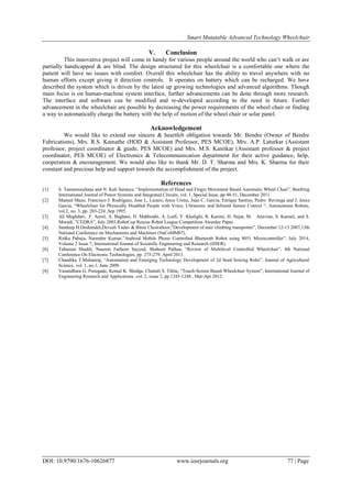 Smart Mutatable Advanced Technology Wheelchair
DOI: 10.9790/1676-10626877 www.iosrjournals.org 77 | Page
V. Conclusion
This innovative project will come in handy for various people around the world who can‟t walk or are
partially handicapped & are blind. The design structured for this wheelchair is a comfortable one where the
patient will have no issues with comfort. Overall this wheelchair has the ability to travel anywhere with no
human efforts except giving it direction controls. It operates on battery which can be recharged. We have
described the system which is driven by the latest up growing technologies and advanced algorithms. Though
main focus is on human-machine system interface, further advancements can be done through more research.
The interface and software can be modified and re-developed according to the need in future. Further
advancement in the wheelchair are possible by decreasing the power requirements of the wheel chair or finding
a way to automatically charge the battery with the help of motion of the wheel chair or solar panel.
Acknowledgement
We would like to extend our sincere & heartfelt obligation towards Mr. Bendre (Owner of Bendre
Fabrications), Mrs. R.S. Kamathe (HOD & Assistant Professor, PES MCOE), Mrs. A.P. Laturkar (Assistant
professor, project coordinator & guide, PES MCOE) and Mrs. M.S. Kanitkar (Assistant professor & project
coordinator, PES MCOE) of Electronics & Telecommunication department for their active guidance, help,
cooperation & encouragement. We would also like to thank Mr. D. T. Sharma and Mrs. K. Sharma for their
constant and precious help and support towards the accomplishment of the project.
References
[1] S. Tameemsultana and N. Kali Saranya, “Implementation of Head and Finger Movement Based Automatic Wheel Chair”, Bonfring
International Journal of Power Systems and Integrated Circuits, vol. 1, Special Issue, pp 48-51, December 2011.
[2] Manuel Mazo, Francisco J. Rodriguez, Jose L, Lazaro, Jesus Urena, Juan C. Garcia, Enrique Santiso, Pedro Revenga and J. Jesus
Garcia, “Wheelchair for Physically Disabled People with Voice, Ultrasonic and Infrared Sensor Control “, Autonomous Robots,
vol.2, no. 3, pp. 203-224 ,Sep 1995.
[3] Ali Meghdari, F. Amiri, A. Baghani, H. Mahboubi, A. Lotfi, Y. Khalighi, R. Karimi, H. Nejat, M. Amirian, S. Kamali, and S.
Moradi, ”CEDRA”, July 2003,RoboCup Rescue Robot League Competition Awardee Paper.
[4] Sandeep H.Deshmukh,Devesh Yadav & Binni Chowalloor,”Development of stair climbing transporter”, December 12-13 2007,13th
National Conference on Mechanisms and Machines (NaCoMM07).
[5] Ritika Pahuja, Narender Kumar,”Android Mobile Phone Controlled Bluetooth Robot using 8051 Microcontroller”, July 2014,
Volume 2 Issue 7, International Journal of Scientific Engineering and Research (IJSER).
[6] Tabasum Shaikh, Naseem Farheen Sayyed, Shaheen Pathan, “Review of Multilevel Controlled Wheelchair”, 4th National
Conference On Electronic Technologies, pp. 275-279, April 2013.
[7] Chandika T.Mohanraj, “Automation and Emerging Technology Development of 2d Seed Sowing Robo”, Journal of Agricultural
Science, vol. 1, no.1, June 2009.
[8] Vasundhara G. Posugade, Komal K. Shedge, Chaitali S. Tikhe, “Touch-Screen Based Wheelchair System”, International Journal of
Engineering Research and Applications ,vol. 2, issue 2, pp.1245-1248 , Mar-Apr 2012.
 