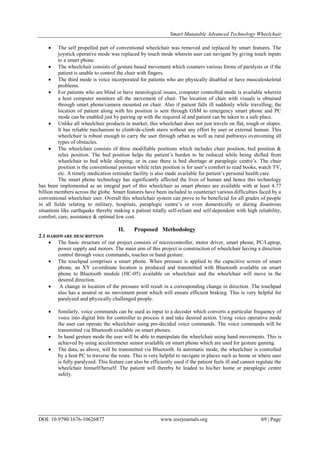 Smart Mutatable Advanced Technology Wheelchair
DOI: 10.9790/1676-10626877 www.iosrjournals.org 69 | Page
 The self propelled part of conventional wheelchair was removed and replaced by smart features. The
joystick operative mode was replaced by touch mode wherein user can navigate by giving touch inputs
to a smart phone.
 The wheelchair consists of gesture based movement which counters various forms of paralysis or if the
patient is unable to control the chair with fingers.
 The third mode is voice incorporated for patients who are physically disabled or have musculoskeletal
problems.
 For patients who are blind or have neurological issues, computer controlled mode is available wherein
a host computer monitors all the movement of chair. The location of chair with visuals is obtained
through smart phone/camera mounted on chair. Also if patient falls ill suddenly while travelling; the
location of patient along with his position is sent through GSM to emergency smart phone and PC
mode can be enabled just by pairing up with the required id and patient can be taken to a safe place.
 Unlike all wheelchair products in market, this wheelchair does not just travels on flat, rough or slopes.
It has reliable mechanism to climb/de-climb stairs without any effort by user or external human. This
wheelchair is robust enough to carry the user through urban as well as rural pathways overcoming all
types of obstacles.
 The wheelchair consists of three modifiable positions which includes chair position, bed position &
relax position. The bed position helps the patient‟s burden to be reduced while being shifted from
wheelchair to bed while sleeping; or in case there is bed shortage at paraplegic centre‟s. The chair
position is the conventional position while relax position is for user‟s comfort to read books, watch TV,
etc. A timely medication reminder facility is also made available for patient‟s personal health care.
The smart phone technology has significantly affected the lives of human and hence this technology
has been implemented as an integral part of this wheelchair as smart phones are available with at least 4.77
billion members across the globe. Smart features have been included to counteract various difficulties faced by a
conventional wheelchair user. Overall this wheelchair system can prove to be beneficial for all grades of people
in all fields relating to military, hospitals, paraplegic centre‟s or even domestically or during disastrous
situations like earthquake thereby making a patient totally self-reliant and self-dependent with high reliability,
comfort, care, assistance & optimal low cost.
II. Proposed Methodology
2.1 HARDWARE DESCRIPTION
 The basic structure of our project consists of microcontroller, motor driver, smart phone, PC/Laptop,
power supply and motors. The main aim of this project is construction of wheelchair having a direction
control through voice commands, touches or hand gesture.
 The touchpad comprises a smart phone. When pressure is applied to the capacitive screen of smart
phone, an XY co-ordinate location is produced and transmitted with Bluetooth available on smart
phone to Bluetooth module (HC-05) available on wheelchair and the wheelchair will move in the
desired direction.
 A change in location of the pressure will result in a corresponding change in direction .The touchpad
also has a neutral or no movement point which will ensure efficient braking. This is very helpful for
paralyzed and physically challenged people.
 Similarly, voice commands can be used as input to a decoder which converts a particular frequency of
voice into digital bits for controller to process it and take desired action. Using voice operative mode
the user can operate the wheelchair using pre-decided voice commands. The voice commands will be
transmitted via Bluetooth available on smart phones.
 In hand gesture mode the user will be able to manipulate the wheelchair using hand movements. This is
achieved by using accelerometer sensor available on smart phone which are used for gesture gaming.
 The data, as above, will be transmitted via Bluetooth. In automatic mode, the wheelchair is controlled
by a host PC to traverse the route. This is very helpful to navigate in places such as home or where user
is fully paralyzed. This feature can also be efficiently used if the patient feels ill and cannot regulate the
wheelchair himself/herself. The patient will thereby be leaded to his/her home or paraplegic centre
safely.
 