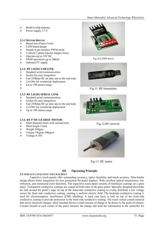 Smart Mutatable Advanced Technology Wheelchair
DOI: 10.9790/1676-10626877 www.iosrjournals.org 73 | Page
 Build in chip antenna.
 Power supply 3.7-5
2.3.3 MOTOR DRIVER
 Board size 45mm-31mm
 L298 based design
 Simple 8 pin interface PWM mode
 Controls 2 phase bipolar stepper motor
 Operates up to 18V DC
 PWM operations up to 20KHz
 Onboard 5V supply
2.3.4 RF 2.4GHZ USB LINK
 Standard serial communication.
 Socket for easy integration
 Fast 250kbps RF air data rate to the end node
 2.4 GHz for worldwide deployment
 Up to 100 meters range.

2.3.5 RF 2.4GHZ SERIAL LINK
 Standard serial communication.
 Socket for easy integration
 Fast 250kbps RF air data rate to the end node
 2.4 GHz for worldwide deployment
 Up to 100 meters range.
2.3.6 RS 37 DC GEARED MOTOR
 Shaft diameter-6mm with internal hole
 Shaft length 15mm
 Weight 350gms
 Torque-7 Kgcm-30Kgcm
 Voltage 9-18V
III. Operating Principle
3.1 SURFACE CAPACITIVE TOUCH SCREEN
Capacitive touch panels offer outstanding accuracy, optics durability and touch accuracy. Slim border
design allows better integration for new generation flat panel displays. With excellent optical transmission, low
reflection, and minimized color distortion. The capacitive touch panel consists of multilayer coatings on a glass
panel. Transparent conductive coatings are coated on both sides of the glass panel. Specially designed electrodes
are laid around the panel‟s edge on top of the front-side conductive coating to evenly distribute a low voltage
across the front side conductive coating, creating a uniform electric field. The backside conductive coating is
used for electromagnetic interference (EMI) shielding. A hard coat layer is laid on top of the front-side
conductive coating to provide protection to the front-side conductive coating. The touch screen coated material
that stores electrical charges, when touched allows a small amount of charge to be drawn to the point of contact.
Circuits located at each corner of the panel measure the charge and send the information to the controller for
Fig.10.L298N driver
Fig.11. RF transmitter
Fig.13. DC motor
Fig.12.RF receiver
 