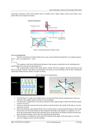 Smart Mutatable Advanced Technology Wheelchair
DOI: 10.9790/1676-10626877 www.iosrjournals.org 74 | Page
processing. Capacitive touch screen panels must be touched with a finger unlike resistive and surface wave
panels that can use fingers and stylus.
Fig.14. Layered structure of touch screen
3.2 ACCELEROMETER
Newton's second law of motion relates force, mass, and acceleration through this very simple equation:
Force = mass x acceleration (F = mxa)
or
a = F / m
This equation is the theory behind accelerometers: they measure acceleration not by calculating how
speed changes over time but by measuring force.
The accelerometers found inside smart phones clearly don't have gigantic masses bouncing up and
down on spring. Instead, smart phone accelerometers are based on tiny microchips with all their components
chemically etched onto the surface of a piece of silicon.
Fig.15. Structure of accelerometer
1. From the figure 15, right in the middle, there is an electrode (blue) that has enough mass to move up
and down very slightly when movement or tilt is produced.
2. The electrode is supported by a tiny beam (cantilever) that's rigid enough to hold it but flexible enough
to allow it to move.
3. There's an electrical connection from the cantilever and electrode to the outside of the chip so it can be
wired into a circuit.
4. Below the electrode, and separated from it by an air gap, there's a second electrode (green). The air gap
between the two electrodes means the blue and green electrodes work together as a capacitor. As we
move the accelerometer and the blue electrode moves up and down, the distance between the blue and
green electrodes changes, and so does the capacitance between them.
5. The electrodes are connected to more electrical terminals at the edges of the chip, again, so it can be
wired to a bigger circuit to note the readings.
 