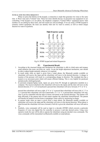Smart Mutatable Advanced Technology Wheelchair
DOI: 10.9790/1676-10626877 www.iosrjournals.org 75 | Page
3.3 DUAL TONE MULTIPLE FREQUENCY
When we press the buttons on the keypad, a connection is made that generates two tones at the same
time. A "Row" tone and a "Column" tone. These two tones identify the key we pressed to any equipment we are
controlling. If the keypad is on our phone, the telephone company's "Central Office" equipment knows what
numbers we are dialing by these tones, and will switch our call accordingly. If we are using a DTMF keypad to
remotely control equipment, the tones can identify what unit we want to control, as well as which unique
function we want it to perform.
Fig.16. DTMF keypad and related frequencies
IV. Experimental Result
1. According to the structural design and mechanism the wheelchair is able to climb stairs and trespass
small obstacles like stone, pot holes etc. easily. As per the height adjustment mechanism, user should
be able to adjust height manually whenever it is required.
2. In touch mode when an input is given from a smart phone, the Bluetooth module available on
wheelchair will receive the input and the wheelchair will move in the desired direction. A change in
location of the pressure will result in a corresponding change in direction .The touchpad also has a
neutral or no movement point which will ensure efficient braking. This is very helpful for paralysed
and physically challenged people.
3. In personal computer/laptop mode, inputs are given from PC through an application installed on a
computer. The receiver attached to the wheelchair will receive the inputs and the chair will move in the
desired direction. If „w‟ or 8 on keyboard is pressed then wheelchair will move forward, if „6‟ or „d‟ is
pressed then wheelchair will move right, if „4‟ or „a‟ is pressed then wheelchair will move left, if „2‟ or
„s‟ is pressed then wheelchair will move backwards, if „s‟ or „5‟ is pressed then wheelchair will stop.
Also it can be controlled with the help of mouse movement in the desired direction. This feature will
help efficiently if the patient feels ill and cannot regulate the wheelchair himself/herself. The patient
will thereby be leaded to his/her home or paraplegic centre safely by monitoring in-charge.
4. In gesture mode when an input is given from a smart phone, the Bluetooth module available on
wheelchair will receive the input and the wheelchair will move in the desired direction. When phone is
tilted forward the wheelchair will move forward, if left tilt is given the wheelchair will move left and so
on.
5. Similarly, voice commands will be used as input to a decoder (DTMF) which converts a particular
frequency of voice into digital bits for controller to process it and take desired action. Using voice
operative mode the user will be able to operate the wheelchair using pre-decided voice commands. The
voice commands will be transmitted via Bluetooth available on smart phones.
 