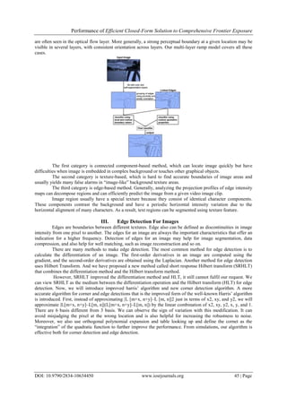 Performance of Efficient Closed-Form Solution to Comprehensive Frontier Exposure
DOI: 10.9790/2834-10634450 www.iosrjournals.org 45 | Page
are often seen in the optical flow layer. More generally, a strong perceptual boundary at a given location may be
visible in several layers, with consistent orientation across layers. Our multi-layer ramp model covers all these
cases.
The first category is connected component-based method, which can locate image quickly but have
difficulties when image is embedded in complex background or touches other graphical objects.
The second category is texture-based, which is hard to find accurate boundaries of image areas and
usually yields many false alarms in “image-like” background texture areas.
The third category is edge-based method. Generally, analyzing the projection profiles of edge intensity
maps can decompose regions and can efficiently predict the image from a given video image clip.
Image region usually have a special texture because they consist of identical character components.
These components contrast the background and have a periodic horizontal intensity variation due to the
horizontal alignment of many characters. As a result, text regions can be segmented using texture feature.
III. Edge Detection For Images
Edges are boundaries between different textures. Edge also can be defined as discontinuities in image
intensity from one pixel to another. The edges for an image are always the important characteristics that offer an
indication for a higher frequency. Detection of edges for an image may help for image segmentation, data
compression, and also help for well matching, such as image reconstruction and so on.
There are many methods to make edge detection. The most common method for edge detection is to
calculate the differentiation of an image. The first-order derivatives in an image are computed using the
gradient, and the second-order derivatives are obtained using the Laplacian. Another method for edge detection
uses Hilbert Transform. And we have proposed a new method called short response Hilbert transform (SRHLT)
that combines the differentiation method and the Hilbert transform method.
However, SRHLT improved the differentiation method and HLT, it still cannot fulfil our request. We
can view SRHLT as the medium between the differentiation operation and the Hilbert transform (HLT) for edge
detection. Now, we will introduce improved harris’ algorithm and new corner detection algorithm. A more
accurate algorithm for corner and edge detections that is the improved form of the well-known Harris’ algorithm
is introduced. First, instead of approximating |L [m+x, n+y]–L [m, n]|2 just in terms of x2, xy, and y2, we will
approximate |L[m+x, n+y]–L[m, n]|(L[m+x, n+y]–L[m, n]) by the linear combination of x2, xy, y2, x, y, and 1.
There are 6 basis different from 3 basis. We can observe the sign of variation with this modification. It can
avoid misjudging the pixel at the wrong location and is also helpful for increasing the robustness to noise.
Moreover, we also use orthogonal polynomial expansion and table looking up and define the cornet as the
“integration” of the quadratic function to further improve the performance. From simulations, our algorithm is
effective both for corner detection and edge detection.
 