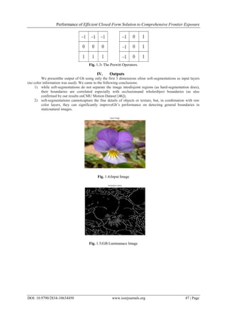 Performance of Efficient Closed-Form Solution to Comprehensive Frontier Exposure
DOI: 10.9790/2834-10634450 www.iosrjournals.org 47 | Page
Fig. 1.3: The Prewitt Operators.
IV. Outputs
We presentthe output of Gb using only the first 3 dimensions ofour soft-segmentations as input layers
(no color information was used). We came to the following conclusions:
1) while soft-segmentations do not separate the image intodisjoint regions (as hard-segmentation does),
their boundaries are correlated especially with occlusionsand wholeobject boundaries (as also
confirmed by our results onCMU Motion Dataset [46]);
2) soft-segmentations cannotcapture the fine details of objects or texture, but, in combination with raw
color layers, they can significantly improveGb’s performance on detecting general boundaries in
staticnatural images.
Fig. 1.4:Input Image
Fig. 1.5:GB Luminanace Image
 