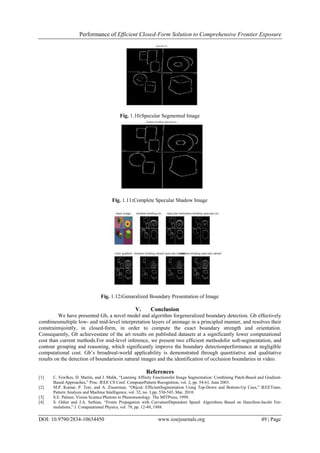 Performance of Efficient Closed-Form Solution to Comprehensive Frontier Exposure
DOI: 10.9790/2834-10634450 www.iosrjournals.org 49 | Page
Fig. 1.10:Specular Segmented Image
Fig. 1.11:Complete Specular Shadow Image
Fig. 1.12:Genaralized Boundary Presentation of Image
V. Conclusion
We have presented Gb, a novel model and algorithm forgeneralized boundary detection. Gb effectively
combinesmultiple low- and mid-level interpretation layers of animage in a principled manner, and resolves their
constraintsjointly, in closed-form, in order to compute the exact boundary strength and orientation.
Consequently, Gb achievesstate of the art results on published datasets at a significantly lower computational
cost than current methods.For mid-level inference, we present two efficient methodsfor soft-segmentation, and
contour grouping and reasoning, which significantly improve the boundary detectionperformance at negligible
computational cost. Gb’s broadreal-world applicability is demonstrated through quantitative and qualitative
results on the detection of boundariesin natural images and the identification of occlusion boundaries in video.
References
[1] C. Fowlkes, D. Martin, and J. Malik, “Learning Affinity Functionsfor Image Segmentation: Combining Patch-Based and Gradient-
Based Approaches,” Proc. IEEE CS Conf. ComputerPattern Recognition, vol. 2, pp. 54-61, June 2003.
[2] M.P. Kumar, P. Torr, and A. Zisserman, “Objcut: EfficientSegmentation Using Top-Down and Bottom-Up Cues,” IEEETrans.
Pattern Analysis and Machine Intelligence, vol. 32, no. 3,pp. 530-545, Mar. 2010.
[3] S.E. Palmer, Vision Science:Photons to Phenomenology. The MITPress, 1999.
[4] S. Osher and J.A. Sethian, “Fronts Propagation with CurvatureDependent Speed: Algorithms Based on Hamilton-Jacobi For-
mulations,” J. Computational Physics, vol. 79, pp. 12-49, 1988.
 