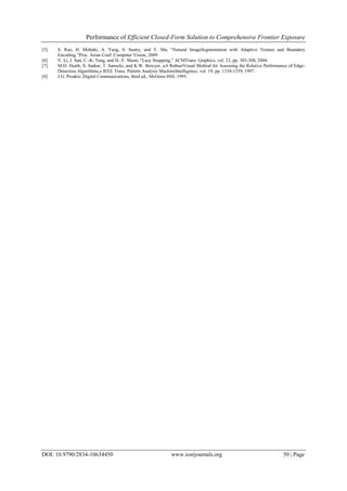 Performance of Efficient Closed-Form Solution to Comprehensive Frontier Exposure
DOI: 10.9790/2834-10634450 www.iosrjournals.org 50 | Page
[5] S. Rao, H. Mobahi, A. Yang, S. Sastry, and Y. Ma, “Natural ImageSegmentation with Adaptive Texture and Boundary
Encoding,”Proc. Asian Conf. Computer Vision, 2009.
[6] Y. Li, J. Sun, C.-K. Tang, and H.-Y. Shum, “Lazy Snapping,” ACMTrans. Graphics, vol. 23, pp. 303-308, 2004.
[7] M.D. Heath, S. Sarkar, T. Sanocki, and K.W. Bowyer, aA RobustVisual Method for Assessing the Relative Performance of Edge-
Detection Algorithms,o IEEE Trans. Pattern Analysis MachineIntelligence, vol. 19, pp. 1338-1359, 1997.
[8] J.G. Proakis, Digital Communications, third ed., McGraw-Hill, 1995.
 
