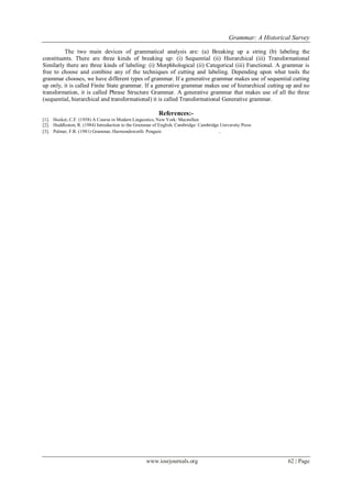 Grammar: A Historical Survey
www.iosrjournals.org 62 | Page
The two main devices of grammatical analysis are: (a) Breaking up a string (b) labeling the
constituents. There are three kinds of breaking up: (i) Sequential (ii) Hierarchical (iii) Transformational
Similarly there are three kinds of labeling: (i) Morphhological (ii) Categorical (iii) Functional. A grammar is
free to choose and combine any of the techniques of cutting and labeling. Depending upon what tools the
grammar chooses, we have different types of grammar. If a generative grammar makes use of sequential cutting
up only, it is called Finite State grammar. If a generative grammar makes use of hierarchical cutting up and no
transformation, it is called Phrase Structure Grammar. A generative grammar that makes use of all the three
(sequential, hierarchical and transformational) it is called Transformational Generative grammar.
References:-
[1]. Hocket, C.F. (1958) A Course in Modern Linguistics, New York: Macmillan
[2]. Huddleston, R. (1984) Introduction to the Grammar of English, Cambridge: Cambridge University Press
[3]. Palmer, F.R. (1981) Grammar, Harmondsworth: Penguin .
 