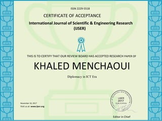 ISSN 2229-5518
CERTIFICATE OF ACCEPTANCE
International Journal of Scientific & Engineering Research
(IJSER)
KHALED MENCHAOUI
Diplomacy in ICT Era
November 10, 2017
_______________
Visit us at: www.ijser.org
THIS IS TO CERTIFY THAT OUR REVIEW BOARD HAS ACCEPTED RESEARCH PAPER OF
Editor in Chief
 