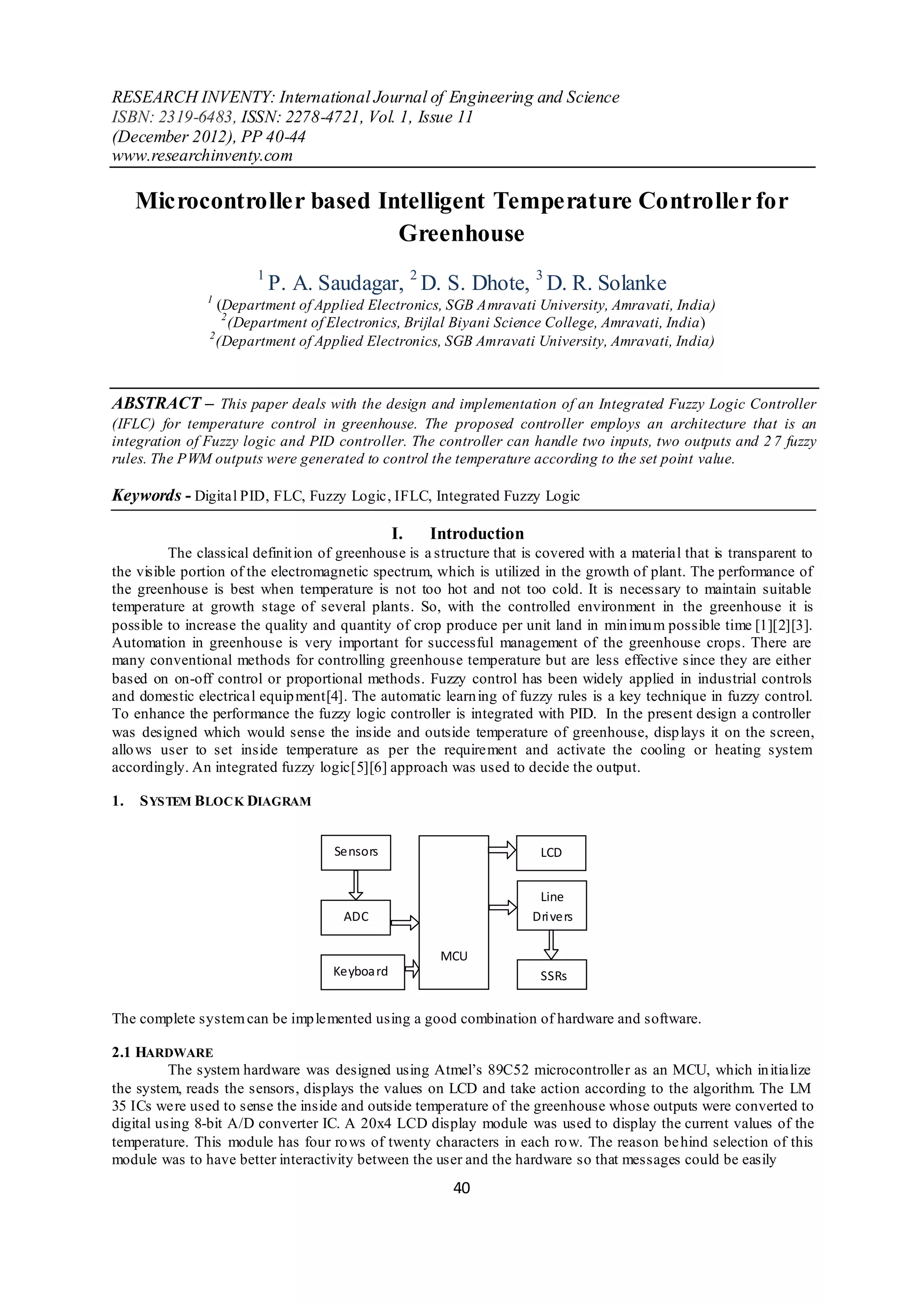 RESEARCH INVENTY: International Journal of Engineering and Science
ISBN: 2319-6483, ISSN: 2278-4721, Vol. 1, Issue 11
(December 2012), PP 40-44
www.researchinventy.com

     Microcontroller based Intelligent Temperature Controller for
                             Greenhouse
                        1
                            P. A. Saudagar, 2 D. S. Dhote, 3 D. R. Solanke
                1
                  (Department of Applied Electronics, SGB Amravati University, Amravati, India)
                   2
                     (Department of Electronics, Brijlal Biyani Science College, Amravati, India)
                2
                  (Department of Applied Electronics, SGB Amravati University, Amravati, India)



ABSTRACT – This paper deals with the design and implementation of an Integrated Fuzzy Logic Controller
(IFLC) for temperature control in greenhouse. The proposed controller employs an architecture that is an
integration of Fuzzy logic and PID controller. The controller can handle two inputs, two outputs and 2 7 fuzzy
rules. The PWM outputs were generated to control the temperature according to the set point value.

Keywords - Digital PID, FLC, Fuzzy Logic, IFLC, Integrated Fuzzy Logic

                                                 I.   Introduction
          The classical definit ion of greenhouse is a structure that is covered with a material that is transparent to
the visible portion of the electromagnetic spectrum, which is utilized in the growth of plant. The performance of
the greenhouse is best when temperature is not too hot and not too cold. It is necessary to maintain suitable
temperature at growth stage of several plants. So, with the controlled environment in the greenhouse it is
possible to increase the quality and quantity of crop produce per unit land in min imu m possible time [1][2][3].
Automation in greenhouse is very important for successful management of the greenhouse crops. There are
many conventional methods for controlling greenhouse temperature but are less effective since they are either
based on on-off control or proportional methods. Fuzzy control has been widely applied in industrial controls
and domestic electrical equip ment[4]. The automatic learn ing of fuzzy rules is a key technique in fuzzy control.
To enhance the performance the fuzzy logic controller is integrated with PID. In the present design a controller
was designed which would sense the inside and outside temperature of greenhouse, disp lays it on the screen,
allo ws user to set inside temperature as per the requirement and activate the cooling or heating system
accordingly. An integrated fuzzy logic[5][6] approach was used to decide the output.

1.   S YSTEM BLOCK DIAGRAM


                                     Sensors                            LCD


                                                                        Line
                                       ADC                             Dri vers

                                                       MCU
                                     Keyboa rd                          SSRs


The complete system can be imp lemented using a good combination of hardware and software.

2.1 HARDWARE
          The system hardware was designed using Atmel’s 89C52 microcontroller as an MCU, which in itialize
the system, reads the sensors, displays the values on LCD and take action according to the algorithm. The LM
35 ICs were used to sense the inside and outside temperature of the greenhouse whose outputs were converted to
digital using 8-bit A/D converter IC. A 20x4 LCD display module was used to display the current values of the
temperature. This module has four ro ws of twenty characters in each ro w. The reason be hind selection of this
module was to have better interactivity between the user and the hardware so that messages could be easily
                                                         40
 