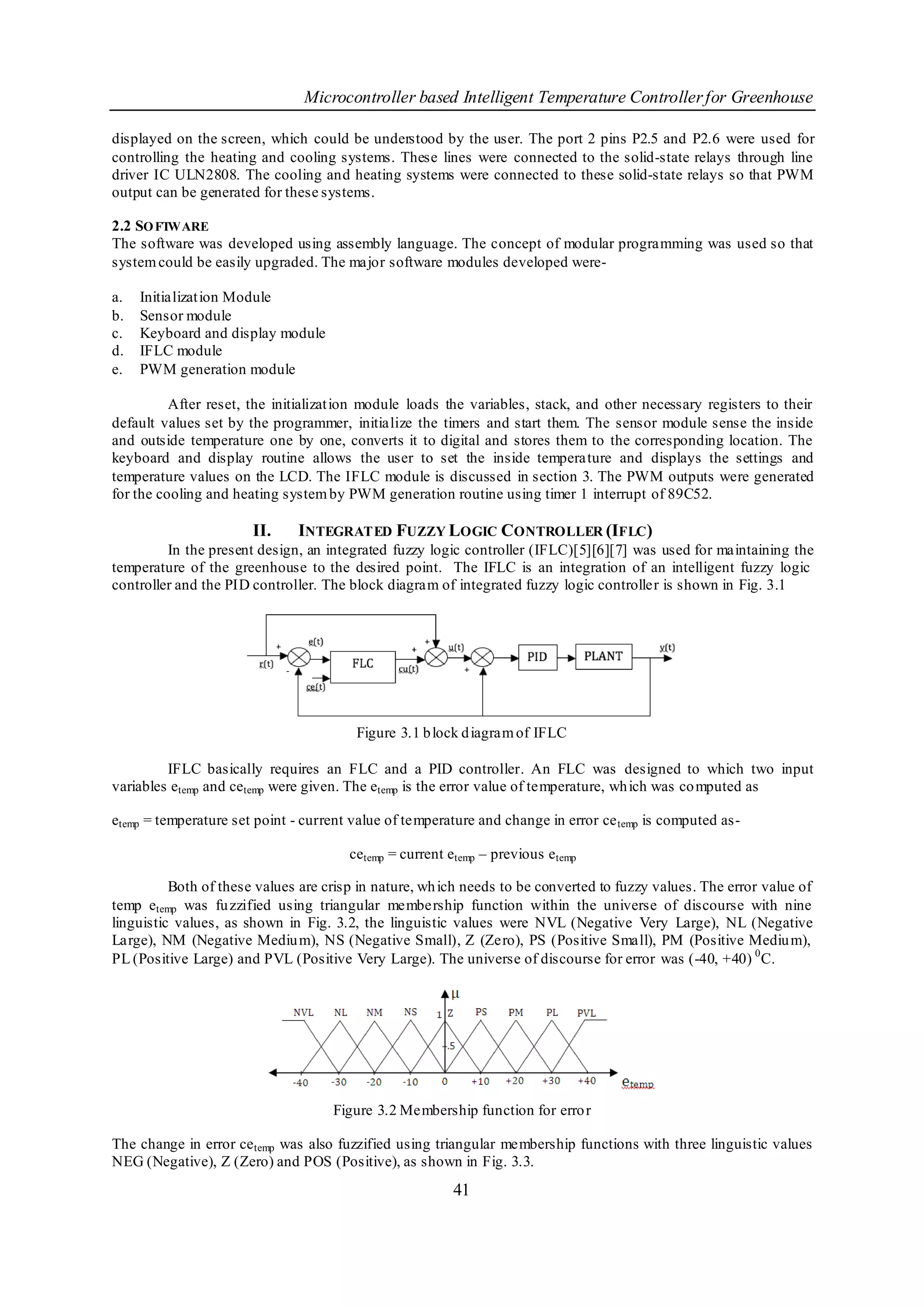 Microcontroller based Intelligent Temperature Controller for Greenhouse

displayed on the screen, which could be understood by the user. The port 2 pins P2.5 and P2.6 were used for
controlling the heating and cooling systems. These lines were connected to the solid-state relays through line
driver IC ULN2808. The cooling and heating systems were connected to these solid-state relays so that PWM
output can be generated for these systems.

2.2 SO FTWARE
The software was developed using assembly language. The concept of modular programming was used so that
system could be easily upgraded. The major software modules developed were-

a.   Initializat ion Module
b.   Sensor module
c.   Keyboard and display module
d.   IFLC module
e.   PWM generation module

          After reset, the initializat ion module loads the variables, stack, and other necessary registers to their
default values set by the programmer, initialize the timers and start them. The sensor module sense the inside
and outside temperature one by one, converts it to digital and stores them to the corresponding location. The
keyboard and display routine allows the user to set the inside tempera ture and displays the settings and
temperature values on the LCD. The IFLC module is discussed in section 3. The PWM outputs were generated
for the cooling and heating system by PWM generation routine using timer 1 interrupt of 89C52.

                       II.    INTEGRATED FUZZY LOGIC CONTROLLER (IFLC)
         In the present design, an integrated fuzzy logic controller (IFLC)[5][6][7] was used for maintaining the
temperature of the greenhouse to the desired point. The IFLC is an integration of an intelligent fuzzy logic
controller and the PID controller. The block diagram of integrated fuzzy logic controller is shown in Fig. 3.1




                                        Figure 3.1 b lock d iagram of IFLC

         IFLC basically requires an FLC and a PID controller. An FLC was designed to which two input
variables etemp and cetemp were given. The etemp is the error value of temperature, wh ich was co mputed as

etemp = temperature set point - current value of temperature and change in error ce temp is computed as-

                                       cetemp = current etemp – previous etemp

          Both of these values are crisp in nature, wh ich needs to be converted to fuzzy values. The error value of
temp etemp was fu zzified using triangular membership function within the universe of discourse with nine
linguistic values, as shown in Fig. 3.2, the linguistic values were NVL (Negative Very Large), NL (Negative
Large), NM (Negative Mediu m), NS (Negative Small), Z (Zero), PS (Positive Small), PM (Positive Mediu m),
PL (Positive Large) and PVL (Positive Very Large). The universe of discourse for error was (-40, +40) 0 C.




                                    Figure 3.2 Membership function for erro r

The change in error ce temp was also fuzzified using triangular membership functions with three linguistic values
NEG (Negative), Z (Zero) and POS (Positive), as shown in Fig. 3.3.
                                                        41
 