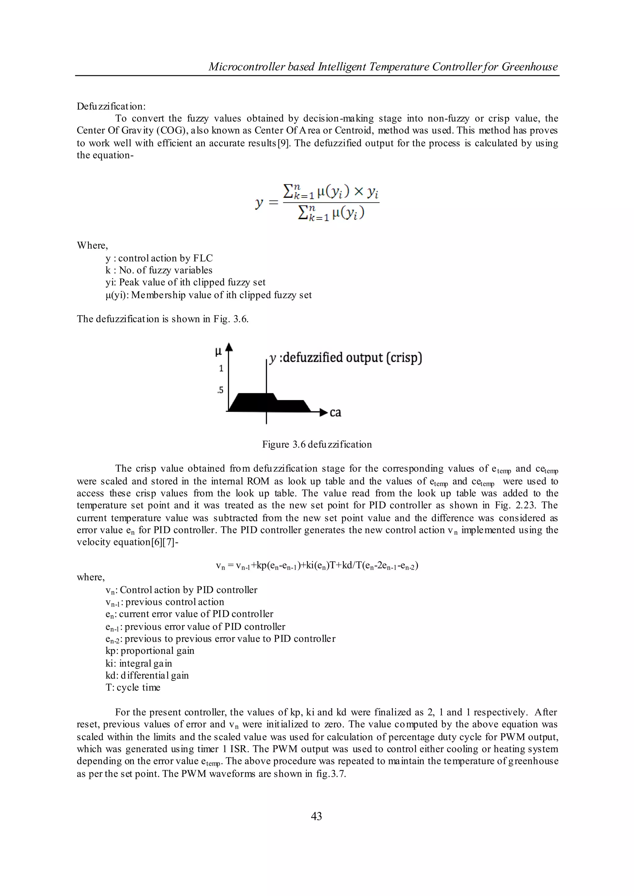 Microcontroller based Intelligent Temperature Controller for Greenhouse


Defu zzificat ion:
          To convert the fuzzy values obtained by decision-making stage into non-fuzzy or crisp value, the
Center Of Grav ity (COG), also known as Center Of A rea or Centroid, method was used. This method has proves
to work well with efficient an accurate results [9]. The defuzzified output for the process is calculated by using
the equation-




Where,
     y : control action by FLC
     k : No. of fuzzy variables
     yi: Peak value of ith clipped fuzzy set
     μ(yi): Membership value of ith clipped fuzzy set

The defuzzificat ion is shown in Fig. 3.6.




                                                 Figure 3.6 defu zzification

         The crisp value obtained fro m defu zzificat ion stage for the corresponding values of e temp and cetemp
were scaled and stored in the internal ROM as look up table and the values of etemp and cetemp were used to
access these crisp values from the look up table. The valu e read from the look up table was added to the
temperature set point and it was treated as the new set point for PID controller as shown in Fig. 2.23. The
current temperature value was subtracted from the new set point value and the difference was considered as
error value en for PID controller. The PID controller generates the new control action v n implemented using the
velocity equation[6][7]-

                                    v n = v n-1 +kp(en -en-1 )+ki(en )T+kd/T(en -2en-1 -en-2 )
where,
         v n : Control action by PID controller
         v n-1 : previous control action
         en : current error value of PID controller
         en-1 : previous error value of PID controller
         en-2 : previous to previous error value to PID controller
         kp: proportional gain
         ki: integral gain
         kd: d ifferential gain
         T: cycle time

          For the present controller, the values of kp, ki and kd were finalized as 2, 1 and 1 respectively. After
reset, previous values of error and v n were init ialized to zero. The value co mputed by the above equation was
scaled within the limits and the scaled value was used for calculation of percentage duty cycle for PWM output,
which was generated using timer 1 ISR. The PWM output was used to control either cooling or heating system
depending on the error value e temp . The above procedure was repeated to maintain the temperature of g reenhouse
as per the set point. The PWM waveforms are shown in fig.3.7.



                                                               43
 