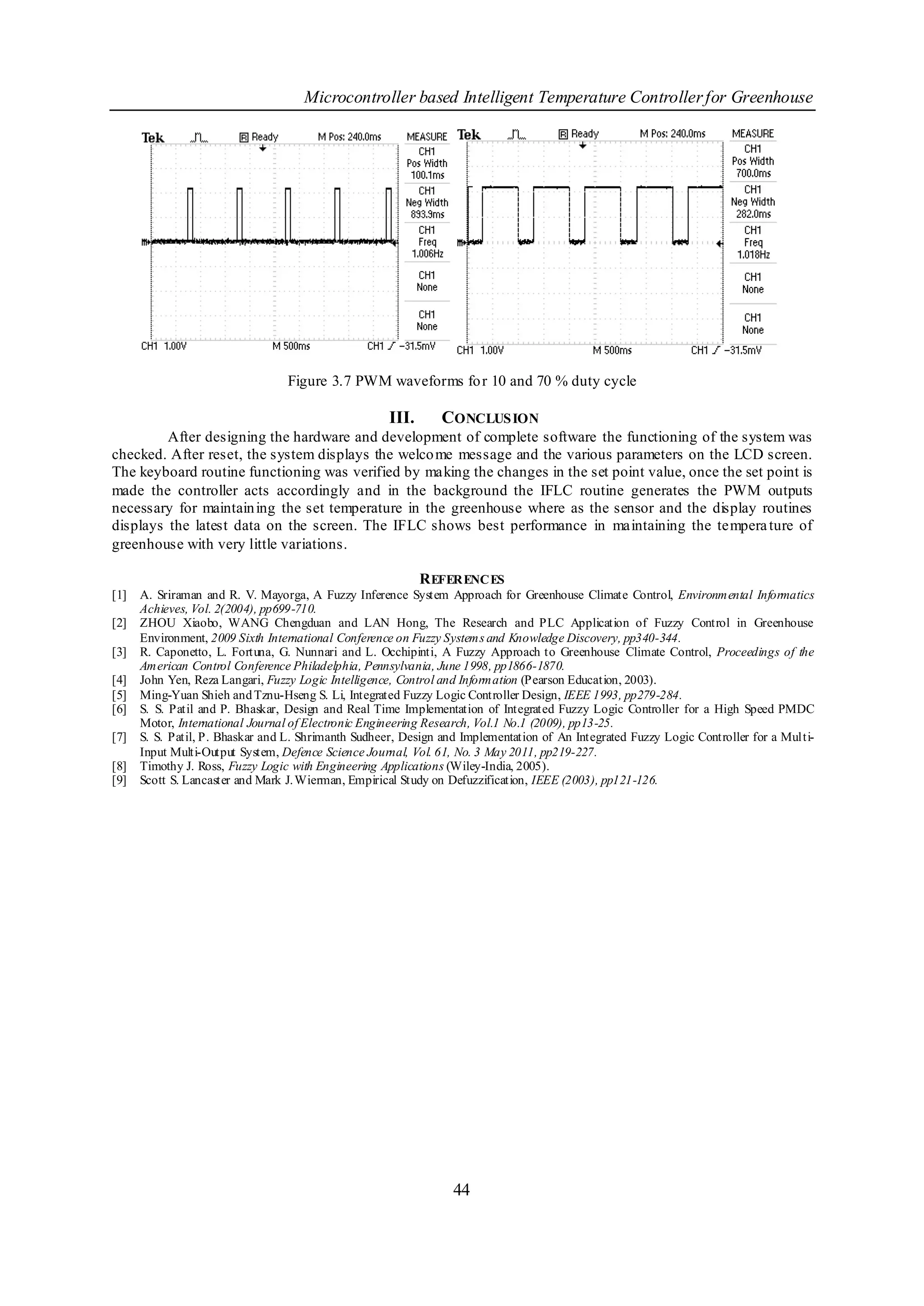Microcontroller based Intelligent Temperature Controller for Greenhouse




                                  Figure 3.7 PWM waveforms fo r 10 and 70 % duty cycle

                                                     III.      CONCLUS ION
         After designing the hardware and development of complete software the functioning of the system was
checked. After reset, the system displays the welco me message and the various parameters on the LCD screen.
The keyboard routine functioning was verified by making the changes in the set point value, once the set point is
made the controller acts accordingly and in the background the IFLC routine generates the PWM outputs
necessary for maintain ing the set temperature in the greenhouse where as the sensor and the display routines
displays the latest data on the screen. The IFLC shows best performance in maintaining the tempera ture of
greenhouse with very little variations.

                                                             R EFERENCES
[1]   A. Sriraman and R. V. Mayorga, A Fuzzy Inference System Approach for Greenhouse Climate Control, Environmental Informatics
      Achieves, Vol. 2(2004), pp699-710.
[2]   ZHOU Xiaobo, WANG Chengduan and LAN Hong, The Research and PLC Application of Fuzzy Control in Greenhouse
      Environment, 2009 Sixth International Conference on Fuzzy Systems and Knowledge Discovery, pp340-344.
[3]   R. Caponetto, L. Fortuna, G. Nunnari and L. Occhipinti, A Fuzzy Approach to Greenhouse Climate Control, Proceedings of the
      American Control Conference Philadelphia, Pennsylvania, June 1998, pp1866-1870.
[4]   John Yen, Reza Langari, Fuzzy Logic Intelligence, Control and Information (Pearson Education, 2003).
[5]   Ming-Yuan Shieh and Tznu-Hseng S. Li, Integrated Fuzzy Logic Controller Design, IEEE 1993, pp279-284.
[6]   S. S. Patil and P. Bhaskar, Design and Real Time Implementation of Integrated Fuzzy Logic Controller for a High Speed PMDC
      Motor, International Journal of Electronic Engineering Research, Vol.1 No.1 (2009), pp13-25.
[7]   S. S. Patil, P. Bhaskar and L. Shrimanth Sudheer, Design and Implementation of An Integrated Fuzzy Logic Controller for a Multi-
      Input Multi-Output System, Defence Science Journal, Vol. 61, No. 3 May 2011, pp219-227.
[8]   Timothy J. Ross, Fuzzy Logic with Engineering Applications (Wiley-India, 2005).
[9]   Scott S. Lancaster and Mark J. Wierman, Empirical Study on Defuzzification, IEEE (2003), pp121-126.




                                                                 44
 