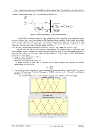 Power Output Maximization Of A PMSG Based Standalone Wind Energy Conversion System Usi…
DOI: 10.9790/1676-11125866 www.iosrjournals.org 62 | Page
Themodel of theproposed of the fuzzy logic controller is shown in fig4.
Figure4: Model of the Proposed Fuzzy Logic Controller.
The fuzzification module converts the crisp values of the control inputs i.e. error and change in error
into fuzzy values or fuzzy membership functions. The data base and the rules form the knowledge base which is
used to obtain the inference relation. The data base contains a description of input and output variables using
fuzzy sets. The rule base is essentially the control strategy of the system. Itcontains a collection of fuzzy
conditional statements expressed as a set of IF-THEN rules such as:
R(1) : If Error is Negative Large and Change in Error is Negative LargeTHEN D is Negative Large
For the given rule base, the fuzzy controller determines the rule base to be fired for the specific input
signal condition and then computes the effective control action(Duty Ratio D).The mathematical procedure of
converting fuzzy values into crisp values is known as defuzzification. Centre of Gravity (COG) defuzzification
method is used in this paper.
The designed control algorithm is as follows:
1. Measure generator speed, ω.
2. Determine the reference power using (4)
3. This power reference is then used to calculate the DCcurrent reference by measuring the rectifier
outputvoltage, Vdc1as given by:
𝐼𝑟𝑒𝑓 =
𝑃𝑟𝑒𝑓
𝑉𝑑𝑐1
4. The error between the reference dc current andmeasured dc current and the change in this error are the
inputs to the Fuzzy Logic Controller. The output of the FLC is the duty cycle of the switch controlling the
DC-DC boost converter.
The membership functions for Error (E) and Change in Error (ΔE) are constructed as fig.5
 