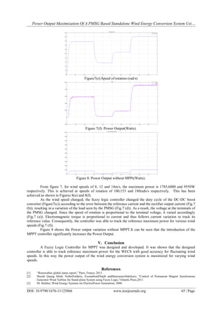 Power Output Maximization Of A PMSG Based Standalone Wind Energy Conversion System Usi…
DOI: 10.9790/1676-11125866 www.iosrjournals.org 65 | Page
Figure7(e):Speed of rotation (rad/s)
Figure 7(f): Power Output(Watts).
Figure 8: Power Output without MPPt(Watts).
From figure 7, for wind speeds of 8, 12 and 14m/s, the maximum power is 1785,6000 and 9550W
respectively. This is achieved at speeds of rotation of 100,153 and 180rads/s respectively. This has been
achieved as shown in Figures 8(e) and 8(f).
As the wind speed changed, the fuzzy logic controller changed the duty cycle of the DC-DC boost
converter (Figure7(c)) according to the error between the reference current and the rectifier output current (Fig.7
(b)), resulting in a variation of the load seen by the PMSG (Fig.7 (d)). As a result, the voltage at the terminals of
the PMSG changed. Since the speed of rotation is proportional to the terminal voltage, it varied accordingly
(Fig.7 (e)). Electromagnetic torque is proportional to current and thus follows current variation to track its
reference value. Consequently, the controller was able to track the reference maximum power for various wind
speeds (Fig.7 (f)).
Figure 8 shows the Power output variation without MPPT.It can be seen that the introduction of the
MPPT controller significantly increases the Power Output.
V. Conclusion
A Fuzzy Logic Controller for MPPT was designed and developed. It was shown that the designed
controller is able to track reference maximum power for the WECS with good accuracy for fluctuating wind
speeds. In this way the power output of the wind energy conversion system is maximized for varying wind
speeds.
References
[1] “Renewables global status report,” Paris, France, 2013.
[2] Huynh Quang Minh, NolletFrédéric, EssounbouliNajib andHamzaouiAbdelaziz, "Control of Permanent Magnet Synchronous
Generator Wind Turbine for Stand-alone System using Fuzzy Logic,"Atlantis Press,2011
[3] M. Stiebler, Wind Energy Systems for ElectricPower Generation, 2008.
 