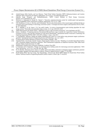 Power Output Maximization Of A PMSG Based Standalone Wind Energy Conversion System Usi…
DOI: 10.9790/1676-11125866 www.iosrjournals.org 66 | Page
[4] AndoniUrtasun, Pablo Sanchis, and Luis Marroyo, "Small Wind Turbine Sensorless MPPT: RobustnessAnalysis and Lossless
Approach,"IEEE Transactions On Industry Applications, Vol. 50, No. 6, November/December 2014.
[5] Jogendra Singh Thongam1 and MohandOuhrouche, “MPPT Control Methods in Wind Energy Conversion
Systems,"www.intechopen.com, 2011.
[6] Morimoto S., Nakayama H., Sanada M., Takeda Y, "Sensorless outputmaximization control for variable-speed wind generation
system usingIPMSG,"IEEE Transactions on Industry Applications, Vol. 41, no. 1,2005.
[7] S.M. RazaKazmi, H. Goto, G. Hai-Jiao, and O.Ichinokura," Review and critical analysis of the research papers published till date on
maximum power point tracking in wind energy conversion system," in EnergyConversion Congress and Exposition (ECCE), IEEE,
pp. 4075-40822010.
[8] M. A. Abdullah, A. H. M. Yatim, C. W. Tan, and R. Saidur, "A review of maximumpower point tracking algorithms for wind
energy systems," Renewable and sustainable energy reviews, vol. 16, pp. 3220-3227, 2012.
[9] Abdel GhaniAissaoui and Ahmed Tahour, "Application of Fuzzy Logic inControl of Electrical," www.intechopen.com,2011.
[10] Gaurav, AmritKaur, "Comparison between Conventional PID and Fuzzy Logic Controller for Liquid Flow Control: Performance
Evaluation of Fuzzy Logic and PID Controller by Using MATLAB/Simulink," International Journal of Innovative Technology and
Exploring Engineering (IJITEE) ISSN: 2278-3075, Volume-1, Issue-1, June 2012
[11] S. Vijayalakshmi, Saikumar, Sandip and Sirdhar,"Modelling and Control of a wind turbine using permanent magnet synchronous
generator," International Journal of Engineering Science and Technology, vol. 3, no. 3,2011.
[12] Z.Lubosny,Wind Turbine Operation in Electric Power Systems, Springer , 2003
[13] Alejandro Rolan, AlvaroLuna, Gerardo Vazquez, Daniel Aguilar, Gustavo Azevedo, “Modeling of a Variable Speed Wind Turbine
with a Permanent Magnet Synchronous Generator ”IEEE International Symposium on Industrial Electronics (ISlE 2009) Seoul
Olympic Parktel, Seoul, Korea July 5-8, 2009.
[14] Muhammad H. Rashid, Power Electronics Handbook, Academic Press,2001.
[15] E. Koutroulis and K. Kalaitzakis, “Design of a maximum power tracking system for wind-energy-conversion applications,” IEEE
Trans. Ind.Electron., vol. 53, no. 2, pp. 486–494, Apr. 2006.
[16] M. B. Sharifian, Maximum power control of variable speed wind turbine connected to permanent magnet synchronous generator
using chopper equipped with superconductive inductor, Journal of Applied Sciences 9, pages 777-782,2009
[17] Huynh Quang Minh, Ngo Cao Cuong, Tran NguyenChau, "AFuzzy-Logic Based MPPT Method for Stand-Alone Wind Turbine
System,"American Journal of Engineering Research (AJER),Volume-3, Issue-9, pp-177-184,2014.
 