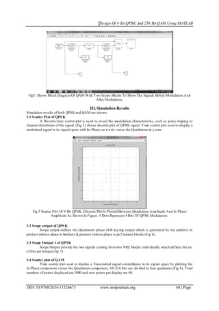 Design Of 4 Bit QPSK And 256 Bit QAM Using MATLAB
DOI: 10.9790/2834-11126673 www.iosrjournals.org 68 | Page
Fig5. Shows Block Diagram Of QAM With Two Scope Blocks To Show The Signals Before Modulation And
After Modulation.
III. Simulation Results
Simulation results of both QPSK and QAM are shown:
3.1 Scatter Plot of QPSK
A Discrete-time scatter plot is used to reveal the modulation characteristics, such as pulse shaping or
channel distortions of the signal. (Fig 5) shows discrete plot of QPSK signal. Time scatter plot used to display a
modulated signal in its signal space with In-Phase on x-axis versus the Quadrature in y-axis.
Fig.5 Scatter Plot Of 4 Bit QPSK. Discrete Plot Is Plotted Between Quadrature Amplitude And In-Phase
Amplitude As Shown In Figure. 4 Dots Represent 4 Bits Of QPSK Modulation.
3.2 Scope output of QPSK
Scope output defines the Quadrature phase shift keying output which is generated by the additive of
product (whose phase is 0radian) & product (whose phase is pi/2 radian) blocks (Fig 6).
3.3 Scope Output 1 of QPSK
Scope Output provide the two signals coming from two NRZ blocks individually which defines the no.
of bits per Integer (fig 7).
3.4 Scatter plot of QAM
Time scatter plot used to display a Transmitted signal constellation in its signal space by plotting the
In-Phase component versus the Quadrature component. All 256 bits are divided in four quadrants (Fig 8). Total
numbers of points displayed are 1000 and new points per display are 40.
 