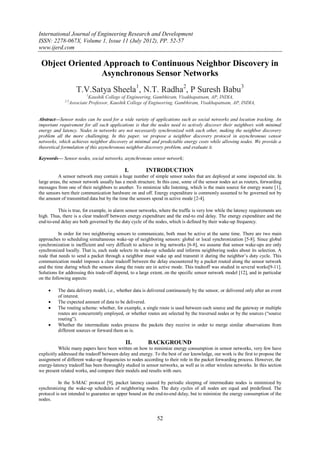 International Journal of Engineering Research and Development
ISSN: 2278-067X, Volume 1, Issue 11 (July 2012), PP. 52-57
www.ijerd.com

 Object Oriented Approach to Continuous Neighbor Discovery in
                Asynchronous Sensor Networks
                      T.V.Satya Sheela1, N.T. Radha2, P Suresh Babu3
                           1
                             Kaushik College of Engineering, Gambhiram, Visakhapatnam, AP, INDIA,
             2,3
                   Associate Professor, Kaushik College of Engineering, Gambhiram, Visakhapatnam, AP, INDIA,


Abstract—Sensor nodes can be used for a wide variety of applications such as social networks and location tracking. An
important requirement for all such applications is that the nodes need to actively discover their neighbors with minimal
energy and latency. Nodes in networks are not necessarily synchronized with each other, making the neighbor discovery
problem all the more challenging. In this paper, we propose a neighbor discovery protocol in asynchronous sensor
networks, which achieves neighbor discovery at minimal and predictable energy costs while allowing nodes. We provide a
theoretical formulation of this asynchronous neighbor discovery problem, and evaluate it.

Keywords–– Sensor nodes, social networks, asynchronous sensor network;

                                             I.         INTRODUCTION
          A sensor network may contain a huge number of simple sensor nodes that are deployed at some inspected site. In
large areas, the sensor network usually has a mesh structure. In this case, some of the sensor nodes act as routers, forwarding
messages from one of their neighbors to another. To minimize idle listening, which is the main source for energy waste [1],
the sensors turn their communication hardware on and off. Energy expenditure is commonly assumed to be governed not by
the amount of transmitted data but by the time the sensors spend in active mode [2-4].

         This is true, for example, in alarm sensor networks, where the traffic is very low while the latency requirements are
high. Thus, there is a clear tradeoff between energy expenditure and the end-to end delay. The energy expenditure and the
end-to-end delay are both governed by the duty cycle of the nodes, which is defined by their wake-up frequency.

           In order for two neighboring sensors to communicate, both must be active at the same time. There are two main
approaches to scheduling simultaneous wake-up of neighboring sensors: global or local synchronization [5-8]. Since global
synchronization is inefficient and very difficult to achieve in big networks [6-8], we assume that sensor wake-ups are only
synchronized locally. That is, each node selects its wake-up schedule and informs neighboring nodes about its selection. A
node that needs to send a packet through a neighbor must wake up and transmit it during the neighbor’s duty cycle. This
communication model imposes a clear tradeoff between the delay encountered by a packet routed along the sensor network
and the time during which the sensors along the route are in active mode. This tradeoff was studied in several works[9-11].
Solutions for addressing this trade-off depend, to a large extent, on the specific sensor network model [12], and in particular
on the following aspects:

         The data delivery model, i.e., whether data is delivered continuously by the sensor, or delivered only after an event
          of interest.
         The expected amount of data to be delivered.
         The routing scheme: whether, for example, a single route is used between each source and the gateway or multiple
          routes are concurrently employed, or whether routes are selected by the traversed nodes or by the sources (“source
          routing”).
         Whether the intermediate nodes process the packets they receive in order to merge similar observations from
          different sources or forward them as is.

                                              II.        BACKGROUND
           While many papers have been written on how to minimize energy consumption in sensor networks, very few have
explicitly addressed the tradeoff between delay and energy. To the best of our knowledge, our work is the first to propose the
assignment of different wake-up frequencies to nodes according to their role in the packet forwarding process. However, the
energy-latency tradeoff has been thoroughly studied in sensor networks, as well as in other wireless networks. In this section
we present related works, and compare their models and results with ours.

          In the S-MAC protocol [9], packet latency caused by periodic sleeping of intermediate nodes is minimized by
synchronizing the wake-up schedules of neighboring nodes. The duty cycles of all nodes are equal and predefined. The
protocol is not intended to guarantee an upper bound on the end-to-end delay, but to minimize the energy consumption of the
nodes.


                                                             52
 