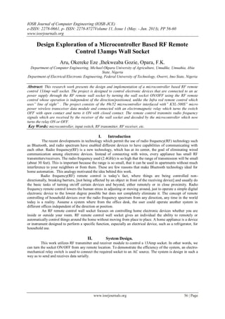 IOSR Journal of Computer Engineering (IOSR-JCE)
e-ISSN: 2278-0661, p- ISSN: 2278-8727Volume 11, Issue 1 (May. - Jun. 2013), PP 56-60
www.iosrjournals.org
www.iosrjournals.org 56 | Page
Design Exploration of a Microcontroller Based RF Remote
Control 13amps Wall Socket
Aru, Okereke Eze ,Ihekweaba Gozie, Opara, F.K.
Department of Computer Engineering, Michael Okpara University of Agriculture, Umudike, Umuahia, Abia
State, Nigeria
Department of Electrical/Electronic Engineering, Federal University of Technology, Owerri, Imo State, Nigeria
Abstract: This research work presents the design and implementation of a microcontroller based RF remote
control 13Amp wall socket. The project is designed to control electronic devices that are connected to an ac
power supply through the RF remote wall socket by turning the wall socket ON/OFF using the RF remote
control whose operation is independent of the direction/positioned, unlike the Infra red remote control which
uses” line of sight” . The project consists of the 89c52 microcontroller interfaced with” KYL-500S” micro
power wireless transceiver data module and connected with an electromagnetic relay which turns the switch
OFF with open contact and turns it ON with closed contact. The remote control transmits radio frequency
signals which are received by the receiver of the wall socket and decoded by the microcontroller which now
turns the relay ON or OFF.
Key Words: microcontroller, input switch, RF transmitter, RF receiver, etc.
I. Introduction
The recent developments in technology which permit the use of radio frequency(RF) technology such
as Bluetooth, and radio spectrum have enabled different devices to have capabilities of communicating with
each other. Radio frequency(RF) is a new technology, which has at its center, the goal of eliminating wired
communication among electronic devices. Instead of connecting with wires, every appliance has small RF
transmitters/receivers. The radio frequency used (2.4GHz) is so high that the range of transmission will be small
(about 30 feet). This is important because the range is so small, that it can be used in apartments without much
interference to your neighbors or from them. These are few reasons that make Bluetooth technology ideal for
home automation. This analogy motivated the idea behind this work.
Radio frequency(RF) remote control is today’s fact, where things are being controlled non-
directionally, breaking barriers, [not being affected by an object in front of the receiving device] and usually do
the basic tasks of turning on/off certain devices and beyond, either remotely or in close proximity. Radio
frequency remote control lowers the human stress in adjusting or moving around, just to operate a simple digital
electronic device to the lowest degree possible but does not completely eliminate it. The concept of remote
controlling of household devices over the radio frequency spectrum from any direction, any time in the world
today is a reality. Assume a system where from the office desk, the user could operate another system in
different offices independent of the direction or position.
An RF remote control wall socket focuses on controlling home electronic devices whether you are
inside or outside your room. RF remote control wall socket gives an individual the ability to remotely or
automatically control things around the home without moving from place to place. A home appliance is a device
or instrument designed to perform a specific function, especially an electrical device, such as a refrigerator, for
household use.
II. System Design.
This work utilizes RF transmitter and receiver module to control a 13Amp socket. In other words, we
can turn the socket ON/OFF from any remote location. To demonstrate the efficiency of the system, an electro-
mechanical relay switch is used to connect the required socket to an AC source. The system is design in such a
way as to send and receives data serially.
 