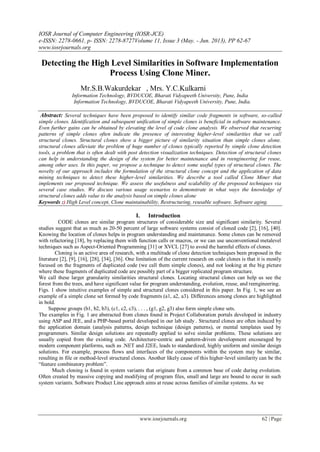 IOSR Journal of Computer Engineering (IOSR-JCE)
e-ISSN: 2278-0661, p- ISSN: 2278-8727Volume 11, Issue 3 (May. - Jun. 2013), PP 62-67
www.iosrjournals.org
www.iosrjournals.org 62 | Page
Detecting the High Level Similarities in Software Implementation
Process Using Clone Miner.
Mr.S.B.Wakurdekar , Mrs. Y.C.Kulkarni ,
Information Technology, BVDUCOE, Bharati Vidyapeeth University, Pune, India
Information Technology, BVDUCOE, Bharati Vidyapeeth University, Pune, India.
Abstract: Several techniques have been proposed to identify similar code fragments in software, so-called
simple clones. Identification and subsequent unification of simple clones is beneficial in software maintenance.
Even further gains can be obtained by elevating the level of code clone analysis. We observed that recurring
patterns of simple clones often indicate the presence of interesting higher-level similarities that we call
structural clones. Structural clones show a bigger picture of similarity situation than simple clones alone.
structural clones alleviate the problem of huge number of clones typically reported by simple clone detection
tools, a problem that is often dealt with post detection visualization techniques. Detection of structural clones
can help in understanding the design of the system for better maintenance and in reengineering for reuse,
among other uses. In this paper, we propose a technique to detect some useful types of structural clones. The
novelty of our approach includes the formulation of the structural clone concept and the application of data
mining techniques to detect these higher-level similarities. We describe a tool called Clone Miner that
implements our proposed technique. We assess the usefulness and scalability of the proposed techniques via
several case studies. We discuss various usage scenarios to demonstrate in what ways the knowledge of
structural clones adds value to the analysis based on simple clones alone
Keywords :) High Level concept, Clone maintainability, Restructuring, reusable software. Software aging.
I. Introduction
CODE clones are similar program structures of considerable size and significant similarity. Several
studies suggest that as much as 20-50 percent of large software systems consist of cloned code [2], [16], [40].
Knowing the location of clones helps in program understanding and maintenance. Some clones can be removed
with refactoring [18], by replacing them with function calls or macros, or we can use unconventional metalevel
techniques such as Aspect-Oriented Programming [31] or XVCL [27] to avoid the harmful effects of clones.
Cloning is an active area of research, with a multitude of clone detection techniques been proposed in the
literature [2], [9], [16], [28], [34], [36]. One limitation of the current research on code clones is that it is mostly
focused on the fragments of duplicated code (we call them simple clones), and not looking at the big picture
where these fragments of duplicated code are possibly part of a bigger replicated program structure.
We call these larger granularity similarities structural clones. Locating structural clones can help us see the
forest from the trees, and have significant value for program understanding, evolution, reuse, and reengineering.
Figs. 1 show intuitive examples of simple and structural clones considered in this paper. In Fig. 1, we see an
example of a simple clone set formed by code fragments (a1, a2, a3). Differences among clones are highlighted
in bold.
Suppose groups (b1, b2, b3), (c1, c2, c3), . . . , (g1, g2, g3) also form simple clone sets.
The examples in Fig. 1 are abstracted from clones found in Project Collaboration portals developed in industry
using ASP and JEE, and a PHP-based portal developed in our lab study . Structural clones are often induced by
the application domain (analysis patterns, design technique (design patterns), or mental templates used by
programmers. Similar design solutions are repeatedly applied to solve similar problems. These solutions are
usually copied from the existing code. Architecture-centric and pattern-driven development encouraged by
modern component platforms, such as .NET and J2EE, leads to standardized, highly uniform and similar design
solutions. For example, process flows and interfaces of the components within the system may be similar,
resulting in file or method-level structural clones. Another likely cause of this higher-level similarity can be the
“feature combinatory problem”.
Much cloning is found in system variants that originate from a common base of code during evolution.
Often created by massive copying and modifying of program files, small and large are bound to occur in such
system variants. Software Product Line approach aims at reuse across families of similar systems. As we
 