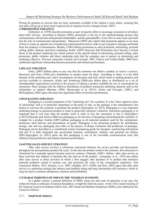 Impact Of Marketing Strategy On Business PerformanceA Study Of Selected Small And Medium
www.iosrjournals.org 61 | Page
Pricing for products or services that are more commonly available in the market is more elastic, meaning that
unit sales will go up or down more responsively in response to price changes (Jones, 2007).
2.3PROMOTION STRATEGY
Zeithamlet al. (1995) describe promotion as part of specific effort to encourage customers to tell others
about their services. According to Duncan (2005), promotion is the key to the marketexchange process that
communicates with present and potential stakeholders, and the generalpublic. Every firm or store must cast itself
into the role of communicator and promoter. Hakansson (2005) also reports that promotion appears as an issue
of how to create an optimal mix of marketing communication tools in order to get a product's message and brand
from the producer to theconsumer. Borden, (1984) defines promotion as sales promotion, advertising, personal
selling, public relations and direct marketing. Kotler, (2007) discovers that Promotions have become a critical
factor in the product marketing mix which consists of the specific blend of advertising, personal selling, sales
promotion, public relations and direct marketing tools that the company uses to pursue its advertising and
marketing objective. Previous researches (Amine and Cavusgil, 2001; Francis and Collins-Dodd, 2004) have
established significant relationship between promotion and business performance.
2.4PLACE STRATEGY
Jones, (2007) defines place as any way that the customer can obtain a product or receive a service.
Bowersox and Closs (1996) give distribution as another name for place. According to them, it is the third
element of the marketing mix, and it encompasses all decisions and tools which relate to making products and
services available to customers. Kotler and Armstrong (2006),also define place or distribution as a set of
interdependent organizations involved in the process of making a product available for use or consumption by
consumers. Place strategy calls for effective distribution of products among the marketing channels such as the
wholesalers or retailers (Berman, 1996). Owomoyela et al, (2013); Amine and Cavusgil, {2001}; and
McNaughton,( 2002) agree that place has significant effect on business performance.
2.5PACKAGING STRATEGY
Packaging is a crucial component of the "marketing mix" for a product. It is the "least expensive form
of advertising" and is of particular importance at the point of sale, as the package is the manufacturer's last
chance to convince the customer to purchase the product (Sajuyigbeet al, 2013). Packaging is a very important
marketing strategy to glamorize product in order to attract the consumer‟s attention. Sometimes packaging is so
important that it cost more than the product itself in order to lure the consumers to buy it (Sajuyigbeet
al,2013).Olayinka and Aminu (2006) see packaging as all activities of designing and producing the container or
wrapper for a product. Kottler (2007) defines packaging as all materials products used for the containment,
protection, hard delivery and presentation of goods. Packaging is the protecting products for distribution,
storage, sale and use, packaging also refers to the process of design evaluation and production of packages.
Packaging can be described as a coordinated system of preparing goods for transport, warehousing information
and sell. It is fully integrated into government business, institutional, industry, and personal use (Diana,
2005).Sajuyigbeet al, (2013) point out that packaging is one of the inevitable communication tools that
influence buying behavior and enhance business performance.
2.6AFTER SALES SERVICE STRATEGY
After sales service involves a continuous interaction between the service provider and thecustomer
throughout the post-purchase product life cycle. At the time the product issold to the customer, this interaction is
formalized by a mutually agreed warranty orservice contract. Urbaniak, (2001) defines after sales service as
those activities that enhance or facilitate the role and use of the product. (Asugman, et al., 1997) also define
after sales service as those activities in which a firm engages after purchase of its product that minimize
potential problems related to product use, and maximize the value of the consumption experience. Past
researchers (Ruben, 2012; Saccani, et al., 2007;; Raddats, 2011; Goffin and New, 2001) agree that after sales
service is a marketing strategy that enhance and establish strong and long relationship with customers, which in
long run lead to customer satisfaction, retention and profitability.
2.7CHARACTERISTICS OF SMES IN THE NIGERIAN ECONOMY
In a global context, a general definition of SMEs using size and scale of operation is not easy, but
within the fixed co-ordinates of national boundaries, it might be relatively easier. At the 13th Council meeting of
the National Council on Industry held in July, 2001 Small and Medium Enterprises (SMEs) were defined by the
Council as follows:
2.7.1 Small-Scale Industry
 
