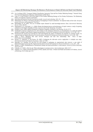 Impact Of Marketing Strategy On Business PerformanceA Study Of Selected Small And Medium
www.iosrjournals.org 66 | Page
[22]. Lin, Lin-Hung (1993), “Consumer Product Classification, Innovation Type and New Product Marketing Strategy.” National Cheng
Chi University Department of Business Administration of PhD Thesis.
[23]. Long- Yi .L and Ya-Huei.C (2012).The Impact of New Product Marketing Strategy on New Product Performance: The Moderating
Effects of Competitive Intensity and Product
[24]. Innovation.International Journal of advanced scientific research and technology. 2(2), 135 – 149.
[25]. Mohammad A.H, Wang A and Sunayya B (2012). Investigating on Tourists satisfaction: An empirical study on East Lake. European
journal of business and management. Vol.4 No.7
[26]. McNaughton, R. B. (2002). The use of multiple export channels by small knowledge-intensive firms. International Marketing
Review, 19(2), 190-203.
[27]. Ogunmokun, G. O., and Esther, L. L. (2004). Product development process and performance of export ventures: a study of exporting
companies in the People‟s Republic of China. Journal of Asia Pacific Marketing, 3(2), 84-98.
[28]. Osuagwu, Linus. (2006). Market Orientations in Nigerian Companies, Intelligence and Planning, 24, (6), 67-73.
[29]. OyebamijiF.F, Kareem T.SandAyeni G.O, (2013).Impact of job satisfaction dimensions on job performance in a small and medium
enterprise in Ibadan, South Western, Nigeria.Interdisciplinary Journal Of Contemporary Research In Business. 4 (11), 509 – 521.
[30]. Owomoyela S.K, Oyeniyi K.O and Ola O.S, (2013).Investigating the impact of marketing mix elements on consumer loyalty: An
empirical study on Nigerian Breweries Plc.Interdisciplinary Journal Of Contemporary Research In Business. 4 (11), 485 –496.
[31]. Ruben J (2012). Managing after sales services: Strategies and inter firm relationships. PhD Thesis of Diph-
KfmTechnic.,Universitatstuttgat.
[32]. Saccani, N., Johansson, P. and Perona, M. (2007). Configuring the after-sales service supplychain: A multiple case study.
International Journal of Production Economics, 110(1- 2), 52-69.
[33]. Sajuyigbe A.S, Ayanleke S.O and Ola O.S (2013).Impact of packaging on organizational sales turnover: a case study of
PatterzonZoconist Cussons (pz) Plc, Nigeria.InterdisciplinaryJournal Of Contemporary Research In Business. 4 (11), 497 – 508.
[34]. Shoham, A. (2002). Standardization of international strategy and export performance: a meta-analysis. Journal of Global Marketing,
16(1-2), 97-120.
[35]. Urbaniak, A. J. (2001). After the sale: What really happen to customer service. AmericanSalesman, 46(2), 14-17.
[36]. Zeithaml, V.A. (1988) Consumer Perceptions of Price, Quality and Value: A Means-end Model and Synthesis of Evidence, Journal
of Marketing, Vol 52 (July), pp. 2-22.
 