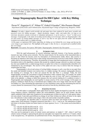 IOSR Journal of Computer Engineering (IOSR-JCE)
e-ISSN: 2278-0661, p- ISSN: 2278-8727Volume 11, Issue 5 (May. - Jun. 2013), PP 47-50
www.iosrjournals.org
www.iosrjournals.org 47 | Page
Image Steganography Based On Hill Cipher with Key Hiding
Technique
Pavan N1
, Nagarjun G A2
, Nihaar N3
, Gokul S Gaonkar4
, Mrs.Poonam Sharma5
Department of Electronics and Communication, Dayananda Sagar College of Engineering, Bangalore, INDIA
Abstract : In today’s digital world invisible ink and paper have been replaced by much more versatile and
practical covers for hiding messages – digital documents, images, video, and audio files. As long as an
electronic document contains irrelevant or redundant information, it can be used as a “cover” to hide secret
messages. Cryptography is the study of encoding and decoding secret messages where as Steganography is the
art and science of writing hidden messages in such a way that no one apart from the sender and intended
recipient even realizes there is a hidden message.
In this paper we implement Hill Cipher algorithm, for hiding our text behind the cover image and decrypt the
cover image to get original text. The highlight of this paper is that, the key is encrypted and scrambled within
the cover image.
Keywords : Encryption, Decryption, Hill Cipher, Steganography, Symmetric Key Encryption.
I. INTRODUCTION
With the rapid advancement in network technology especially Internet, it has become possible to
transmit any type of data across networks. This has raised concern for the security of the transmitted data as
access to data which has become easier by interception of communication media. Hence, data security is
becoming an imperative and critical issue in data storage and transmission to prevent it from attacks. Images are
widely used in several processes. Therefore, the protection of image data from unauthorized access is important.
Encryption refers to the algorithmic schemes that encode the original message referred to as plain text using a
key into non-readable form, a coded message known as cipher text so that it is computationally infeasible to be
interpreted by any eavesdropper. The receiver of the cipher text uses a key to retrieve back the message in
original plain text form.
Steganography is the art and science of writing hidden messages in such a way that no one apart from
the sender and intended recipient even realizes there is a hidden message. By contrast, cryptography obscures
the meaning of a message, but it does not conceal the fact that there is a message. Today, the term
Steganography includes the concealment of digital information within computer files. For example, the sender
might start with an ordinary looking image file, then adjust the color of every 100th
pixel to correspond to a
letter in the alphabet—a change so subtle that someone who isn't actively looking for it is unlikely to notice it.
Steganography and cryptography are used together to ensure security of the covert message. In this paper we
propose a method in which the key is transformed and is hidden in the cover image which also has the cipher
text hidden in it. Thus eliminating the requirement of a key distribution centre and also eliminating the need for
a secure channel for transmission of key to sender and receiver from the key distribution centre.
II. EXISTING SYSTEM
The Hill cipher is a polygraphic block cipher based on linear algebra developed by Lester Hill in 1929.
Using frequency analysis, substitution ciphers like mono-alphabetic ciphers can be easily broken. But Hill
cipher completely hides single letter frequencies by encrypting pairs of plain text and so it’s safe against cipher-
text only attacks. It provides good diffusion as change in one letter of plain text affects all letters in the cipher
text. All arithmetic is done modulo some integer z that is the total number of possible symbols.
For encryption, the algorithm takes m successive plain text letters and instead of that substitutes m
cipher letters. Each character is assigned a numerical value like a = 0, b = 1 and so on. The substitution of cipher
text letters in the place of plain text letters leads to m linear equation. For m = 3, the system can be described as
follows
C1 = (K11P1+K12P2+K13P3) mod 26 (2.1)
C2 = (K21P1+K22P2+K23P3) mod 26 (2.2)
C3 = (K31P1+K32P2+K33P3) mod 26 (2.3)
This case can be expressed in terms of column vectors and matrices: or simply C = KP , where C and P are
column vectors of length 3, representing the plain text and cipher text respectively, and K is a 3×3 matrix, which
is the encryption key. All operations are performed mod 26 here. Decryption requires using the inverse of the
 