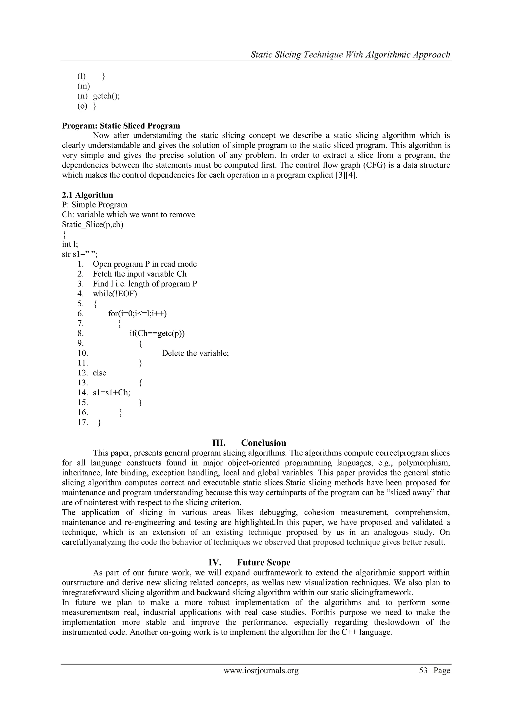 Static Slicing Technique With Algorithmic Approach
www.iosrjournals.org 53 | Page
(l) }
(m)
(n) getch();
(o) }
Program: Static Sliced Program
Now after understanding the static slicing concept we describe a static slicing algorithm which is
clearly understandable and gives the solution of simple program to the static sliced program. This algorithm is
very simple and gives the precise solution of any problem. In order to extract a slice from a program, the
dependencies between the statements must be computed first. The control flow graph (CFG) is a data structure
which makes the control dependencies for each operation in a program explicit [3][4].
2.1 Algorithm
P: Simple Program
Ch: variable which we want to remove
Static_Slice(p,ch)
{
int l;
str s1=‖ ‖;
1. Open program P in read mode
2. Fetch the input variable Ch
3. Find l i.e. length of program P
4. while(!EOF)
5. {
6. for(i=0;i<=l;i++)
7. {
8. if(Ch==getc(p))
9. {
10. Delete the variable;
11. }
12. else
13. {
14. s1=s1+Ch;
15. }
16. }
17. }
III. Conclusion
This paper, presents general program slicing algorithms. The algorithms compute correctprogram slices
for all language constructs found in major object-oriented programming languages, e.g., polymorphism,
inheritance, late binding, exception handling, local and global variables. This paper provides the general static
slicing algorithm computes correct and executable static slices.Static slicing methods have been proposed for
maintenance and program understanding because this way certainparts of the program can be ―sliced away‖ that
are of nointerest with respect to the slicing criterion.
The application of slicing in various areas likes debugging, cohesion measurement, comprehension,
maintenance and re-engineering and testing are highlighted.In this paper, we have proposed and validated a
technique, which is an extension of an existing technique proposed by us in an analogous study. On
carefullyanalyzing the code the behavior of techniques we observed that proposed technique gives better result.
IV. Future Scope
As part of our future work, we will expand ourframework to extend the algorithmic support within
ourstructure and derive new slicing related concepts, as wellas new visualization techniques. We also plan to
integrateforward slicing algorithm and backward slicing algorithm within our static slicingframework.
In future we plan to make a more robust implementation of the algorithms and to perform some
measurementson real, industrial applications with real case studies. Forthis purpose we need to make the
implementation more stable and improve the performance, especially regarding theslowdown of the
instrumented code. Another on-going work is to implement the algorithm for the C++ language.
 