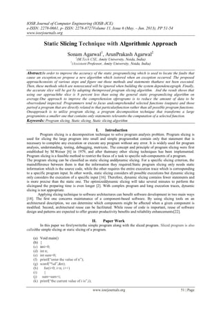 IOSR Journal of Computer Engineering (IOSR-JCE)
e-ISSN: 2278-0661, p- ISSN: 2278-8727Volume 11, Issue 6 (May. - Jun. 2013), PP 51-54
www.iosrjournals.org
www.iosrjournals.org 51 | Page
Static Slicing Technique with Algorithmic Approach
Sonam Agarwal1
, ArunPrakash Agarwal2
1
(M.Tech CSE, Amity University, Noida, India)
2
(Assistant Professor, Amity University, Noida, India)
Abstract:In order to improve the accuracy of the static programslicing which is used to locate the faults that
cause an exception,we propose a new algorithm which isstored when an exception occurred. The proposed
approachconsists of various steps and figure out those methods and statements thathave not been executed.
Then, these methods which are notexecuted will be ignored when building the system dependencegraph. Finally,
the accurate slice will be got by adopting theimproved program slicing algorithm. And the result shows that
using our approachthe slice is 8 percent less than using the general static programslicing algorithm on
average.One approach to improve the comprehension ofprograms is to reduce the amount of data to be
observedand inspected. Programmers tend to focus andcomprehended selected functions (outputs) and those
partsof a program that are directly related to that particularfunction rather than all possible program functions.
Oneapproach is to utilize program slicing, a program decomposition technique that transforms a large
programinto a smaller one that contains only statements relevantto the computation of a selected function.
Keywords: Program slicing, Static slicing, Static slicing algorithm
I. Introduction
Program slicing is a decomposition technique to solve program analysis problem. Program slicing is
used for slicing the large program into small and simple programsthat contain only that statement that is
necessary to complete any execution or execute any program without any error. It is widely used for program
analysis, understanding, testing, debugging, metricetc. The concept and principle of program slicing were first
established by M.Weiser [6] in 1979, and after thatmany other slicing techniques has been implemented.
Program slicing is a feasible method to restrict the focus of a task to specific sub-components of a program.
The program slicing can be classified as static slicing anddynamic slicing. For a specific slicing criterion, the
maindifference between them is that the information they required.Static program slicing only needs static
information which is the source code, while the other requires the entire execution trace which is corresponding
to a specific program input. In other words, static slicing considers all possible executions but dynamic slicing
only considers the execution of a specific input [16]. Therefore, dynamic slicing contains fewer statements and
is more precise than the static one. The optimizeddynamic slicing will take several minutes to perform the
slicingand the preparing time is even longer [2]. With complex program and long execution traces, dynamic
slicing is not appropriate.
Applying slicing technique to software architectures can beneﬁt software development in two main ways
[18]. The ﬁrst one concerns maintenance of a component-based software. By using slicing tools on an
architectural description, we can determine which components might be aﬀected when a given component is
modiﬁed. Second, architectural reuse can be facilitated. While reuse of code is important, reuse of software
design and patterns are expected to offer greater productivity beneﬁts and reliability enhancements[22].
II. Paper Work
In this paper we firstlywritethe simple program along with the sliced program. Sliced program is also
calledthe simple slicing or static slicing of a program.
(a) Void main()
(b) {
(c) inti=0;
(d) int n;
(e) int sum=0;
(f) printf(―enter the value of n‖);
(g) scanf(―%d‖,&n);
(h) for(i=0; i<n; i++)
(i) {
(j) sum=sum+i;
(k) printf(―the current value of i is‖,i);
 