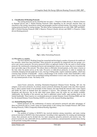 A Complete Study On Energy Efficient Routing Protocols DSR, ZRP…




A. Classification Of Routing Protocols:
          The routing protocols can be classified into two parts: 1. Proactive (Table driven), 2. Reactive (Source
or Demand driven) and 3. Hybrid Routing Protocols while depending on the network structure these are
classified as flat routing, hierarchical routing and geographic position assisted routing. Flat routing covers both
routing protocols based on routing strategy. The three ad hoc routing protocols are used, DSR, ZRP and DSDV.
ZRP is Hybrid Routing Protocols DSR is Reactive Protocol (Source driven) and DSDV is Proactive (Table
driven) Routing protocol.




                                       Fig 1. Adhoc Networking Protocols

A.1 Pro-active vs. reactive
          The IETF MANET Working Group has researched and developed a number of protocols for mobile ad-
hoc networks, which have been described. These protocols can generally be categorized into two groups: pro-
active and reactive protocols. Pro-active protocols follow an approach similar to the one used in wired routing
protocols. By continuously evaluating the known and attempting to discover new routes, they try to maintain the
most up-to-date map of the network. This allows them to efficiently forward packets, as the route is known at
the time when the packet arrives at the node. Pro-active or table-driven protocols, in order to maintain the
constantly changing network graph due to new, moving or failing nodes, require continuous updates, which may
consume large amounts of bandwidth – clearly a disadvantage in the wireless world, where bandwidth is often
sparse. Even worse so, much of the accumulated routing information is never used, since routes may exist only
for very limited periods of time. The family of Di



          stance-Vector protocols, including Destination-Sequenced Distance-Vector Routing, fall into the
category of pro-active protocols. In contrast, reactive protocols determine the proper route only when required,
that is, when a packet needs to be forwarded. In this instance, the node floods the network with a route request
and builds the route on demand from the responses it receives. This technique does not require constant
broadcasts and discovery, but on the other hand causes delays since the routes are not already available.
Additionally, the flooding of the network may lead to additional control traffic, again putting strain on the
limited bandwidth. These reactive (or on-demand) protocols include Dynamic Source Routing (DSR) and Ad-
hoc On demand Distance Vector Routing (AODV), as well as the classical flooding algorithms.

A.2. Hybrid Routing Protocol
         Hybrid protocols are the combinations of reactive and proactive protocols and takes advantages of
these two protocols and as a result, routes are found quickly in the routing zone.Example Protocol: ZRP (Zone
Routing Protocol), TORA (Temporally-Ordered Routing Algorithm)

2. Related Work
         The problem of routing in MANETs has received attention among researchers, and many routing
protocols devoted to MANETs have been proposed. According to their approaches for creating and maintaining
routes, these protocols can be divided into two main categories; proactive protocols and reactive ones. The
proactive protocols, also called table driven, establish routes in advance, and permanently maintain them, basing
on the periodic routing table exchange.

www.theijes.com                                                  THE IJES                                Page 55
 