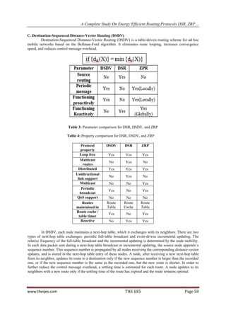 A Complete Study On Energy Efficient Routing Protocols DSR, ZRP…

C. Destination-Sequenced Distance-Vector Routing (DSDV)
         Destination-Sequenced Distance-Vector Routing (DSDV) is a table-driven routing scheme for ad hoc
mobile networks based on the Bellman-Ford algorithm. It eliminates route looping, increases convergence
speed, and reduces control message overhead.




                          Table 3: Parameter comparison for DSR, DSDV, and ZRP

                          Table 4: Property comparison for DSR, DSDV, and ZRP

                                   Protocol        DSDV         DSR        ZRP
                                  property
                                  Loop free          Yes        Yes        Yes
                                  Multicast
                                                     No         Yes         No
                                    routes
                                 Distributed         Yes        Yes        Yes
                               Unidirectional
                                                     No         Yes         No
                                link support
                                  Multicast          No          No        Yes
                                   Periodic
                                                     Yes         No        Yes
                                  broadcast
                                QoS support          No         No         No
                                    Routes          Route      Route      Route
                               maintained in        Table      Cache      Table
                               Route cache /
                                                     Yes         No        Yes
                                 table timer
                                  Reactive           No         Yes        Yes

          In DSDV, each node maintains a next-hop table, which it exchanges with its neighbors. There are two
types of next-hop table exchanges: periodic full-table broadcast and event-driven incremental updating. The
relative frequency of the full-table broadcast and the incremental updating is determined by the node mobility.
In each data packet sent during a next-hop table broadcast or incremental updating, the source node appends a
sequence number. This sequence number is propagated by all nodes receiving the corresponding distance-vector
updates, and is stored in the next-hop table entry of these nodes. A node, after receiving a new next-hop table
from its neighbor, updates its route to a destination only if the new sequence number is larger than the recorded
one, or if the new sequence number is the same as the recorded one, but the new route is shorter. In order to
further reduce the control message overhead, a settling time is estimated for each route. A node updates to its
neighbors with a new route only if the settling time of the route has expired and the route remains optimal.




www.theijes.com                                                 THE IJES                               Page 58
 