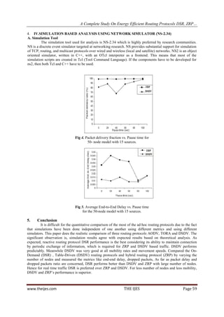 A Complete Study On Energy Efficient Routing Protocols DSR, ZRP…

4. IV.SIMULATION BASED ANALYSIS USING NETWORK SIMULATOR (NS-2.34)
A. Simulation Tool
         The simulation tool used for analysis is NS-2.34 which is highly preferred by research communities.
NS is a discrete event simulator targeted at networking research. NS provides substantial support for simulation
of TCP, routing, and multicast protocols over wired and wireless (local and satellite) networks. NS2 is an object
oriented simulator, written in C++, with an OTcl interpreter as a frontend. This means that most of the
simulation scripts are created in Tcl (Tool Command Language). If the components have to be developed for
ns2, then both Tcl and C++ have to be used.




                                Fig 4. Packet delivery fraction vs. Pause time for
                                        50- node model with 15 sources.




                                Fig 5. Average End-to-End Delay vs. Pause time
                                     for the 50-node model with 15 sources.

5.    Conclusion
         It is difficult for the quantitative comparison of the most of the ad hoc routing protocols due to the fact
that simulations have been done independent of one another using different metrics and using different
simulators. This paper does the realistic comparison of three routing protocols AODV, TORA and DSDV. The
significant observation is, simulation results agree with expected results based on theoretical analysis. As
expected, reactive routing protocol DSR performance is the best considering its ability to maintain connection
by periodic exchange of information, which is required for ZRP and DSDV based traffic. DSDV performs
predictably. Meanwhile DSDV was very good at all mobility rates and movement speeds. Compared the On-
Demand (DSR) , Table-Driven (DSDV) routing protocols and hybrid routing protocol (ZRP) by varying the
number of nodes and measured the metrics like end-end delay, dropped packets, As far as packet delay and
dropped packets ratio are concerned, DSR performs better than DSDV and ZRP with large number of nodes.
Hence for real time traffic DSR is preferred over ZRP and DSDV. For less number of nodes and less mobility,
DSDV and ZRP’s performance is superior.



www.theijes.com                                                   THE IJES                                Page 59
 