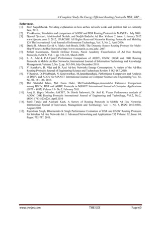 A Complete Study On Energy Efficient Routing Protocols DSR, ZRP…

References
[1].  Prof. SaquibRazak, Providing explanation on how ad hoc network works and problem that we currently
      face, 2010.
[2]. Vivekkumar, Simulation and comparison of AODV and DSR Routing Protocols in MANETs, July 2009.
[3]. Djamel Djenouri, Abdelouahid Derhab, and Nadjib Badache Ad Hoc Volume 2, issue 1, January 2012
      www.ijarcsse.com © 2012, IJARCSSE All Rights Reserved Networks Routing Protocols and Mobility
      126 The International Arab Journal of Information Technology, Vol. 3, No. 2, April 2006.
[4]. David B. Johnson David A. Maltz Josh Broch, DSR: The Dynamic Source Routing Protocol for Multi-
      Hop Wireless Ad Hoc Networks http://www.monarch.cs.cmu.edu/, 2007.
[5]. Petteri Kuosmanen, Finnish Defence Forces, Naval Academy Classification of Ad Hoc Routing
      Protocols, IMECS, Vol. 1, pp. 321-323, March 2009.
[6]. S. A. Ade1& P.A.Tijare2 Performance Comparison of AODV, DSDV, OLSR and DSR Routing
      Protocols in Mobile Ad Hoc Networks, International Journal of Information Technology and Knowledge
      Management, Volume 2, No. 2, pp. 545-548, July-December 2010.
[7]. V. Kanakaris, D. Ndzi and D. Azzi Ad-hoc Networks Energy Consumption: A review of the Ad-Hoc
      Routing Protocols Journal of Engineering Science and Technology Review 3 162-167, 2010.
[8]. V.Ramesh, Dr.P.Subbaiah, N. KoteswarRao, M.JanardhanaRaju, Performance Comparison and Analysis
      of DSDV and AODV for MANET International Journal on Computer Science and Engineering Vol. 02,
      No. 02, 183-188, 2010.
[9]. Md. Shohidul Islam, Md. Naim Hider, Md.TouhidulHaque,etonmiahAn Extensive Comparison
      among DSDV, DSR and AODV Protocols in MANET International Journal of Computer Applications
      (0975 – 8887) Volume 15– No.2, February 2011.
[10]. Anuj K. Gupta, Member, IACSIT, Dr. Harsh Sadawarti, Dr. Anil K. Verma Performance analysis of
      AODV, DSR Routing Protocols International Journal of Engineering and Technology, Vol.2, No.2,
      ISSN: 1793-8236226, April 2010
[11]. Sunil Taneja and Ashwani Kush, A Survey of Routing Protocols in Mobile Ad Hoc Networks
      International Journal of Innovation, Management and Technology, Vol. 1, No. 3, ISSN: 2010-0248,
      August 2010.
[12]. Rajeshwar Singh, Dharmendra K Singh Performance Evaluation of DSR and DSDV Routing Protocols
      for Wireless Ad Hoc Networks Int. J. Advanced Networking and Applications 732 Volume: 02, Issue: 04,
      Pages: 732-737, 2011.




www.theijes.com                                             THE IJES                             Page 60
 