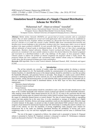 IOSR Journal of Computer Engineering (IOSR-JCE)
e-ISSN: 2278-0661, p- ISSN: 2278-8727Volume 12, Issue 2 (May. - Jun. 2013), PP 55-62
www.iosrjournals.org
www.iosrjournals.org 55 | Page
Simulation based Evaluation of a Simple Channel Distribution
Scheme for MANETs
Muhammad Asif1
, Ghani-ur-rehman2 ,
Israrullah3
1
(Computer Science, International Islamic University, Islamabad, Pakistan)
2
(Computer Science, Khushal Khan Khattak University Karak, Pakistan)
3
(Computer Science, National University of Computer& Emerging Sciences, Pakistan)
Abstract: Mobile Ad-hoc Networks (MANETs) are special kind of wireless networks with no centralized
control. They are ideal candidate for several real world applications where network need to be established on
the fly e.g. disaster hit areas, hospitals, military surveillance etc. Researchers have been actively working in this
area for a decade or so to make this concept a reality. MANETs differ from conventional fixed networks and
therefore pose several challenges to the researchers working in the area. Among many others, access to shared
medium is the major problem in MANETs. In such networks MAC layer protocol plays an important role in
efficient utilization of shared media in distributed fashion. At the MAC layer we have three contradicting
requirements, Maximize channel utilization, Minimize Control overhead and Fairness. Multi-Channel MAC
protocols are considered is the most suitable solution to achieve the desired objectives but channel assignment
and reservation in a distributed fashion is still a big challenge. In this paper, we have proposed a Multi-
Channel scheme to address the problem of channel assignment the proposed scheme is Nodeid based. The
proposed Scheme has been compared with conventional single channel scheme using ns-2 simulation and
results shows that the proposed technique gives better performance.
Keywords- BEB algorithm, Clear to send, Control channels, Dedicated Channels, MAC, Overhead, and request
to send.
I. Introduction
The ad hoc networks are consists of mobile nodes that exchange packets by sharing a common
broadcast radio channel [1], [2]. The bandwidth available for communication to be shared among the nodes is
limited, therefore, it is desirable that access to this shared medium should be controlled in a way that can utilize
the bandwidth efficiently, and guarantee fairness to all nodes. Thus design of a media access control (MAC)
protocol is challenging problem for ad hoc network [2], [3]. In the MANETs nodes have limited resources in
term of power, energy and processing power. In such networks MAC layer protocol plays an important role in
efficient utilization of shared media in distributed fashion. At the MAC layer we have three contradicting
requirements.
o Maximize channel utilization.
o Minimize Control overhead
o Ensure Fairness
Access to this shared medium should be controlled in such a way that all nodes should receive a fair
share of the available bandwidth with minimum control overhead and optimal (overall) bandwidth utilization.
After studying various MAC Multi channel protocols [4], [5], [6], [7], we come to the conclusion that the time
synchronization among nodes for channel reservation creates control overhead. Some of these protocols suggest
the usage of a dedicated channel known as control channel. The idea of control channel helps in segregating
control and data packets but at the same time, it is also considered as wastage of bandwidth in a lightly
congested scenario. Similarly, fairness and energy expenditure results are also dependent upon efficiently usage
of control channel. In this paper, we present an idea of simple multi-channel MAC protocol where nodes are
assigned a fixed channel for transmission based on their IDs which helps in avoiding the control overhead. As a
result of this scheme, we have the possibility of having neighboring nodes assigned same channel for
transmission but as the nodes are randomly distributed therefore the probability of having such active
neighboring nodes is very low and have negligible impact on performance and the same is confirmed from
results.
The rest of the paper is organized as follows: the related work is presented in Section II. Proposed
scheme is presented in Section III. Empirical evolution is discussed in section IV. Performance evaluation
results are discussed in Section V. We conclude the paper in Section VI.
 