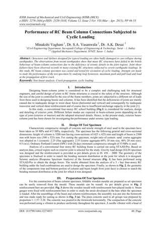 IOSR Journal of Mechanical and Civil Engineering (IOSR-JMCE)
e-ISSN: 2278-1684,p-ISSN: 2320-334X, Volume 12, Issue 2 Ver. VII (Mar - Apr. 2015), PP 48-53
www.iosrjournals.org
DOI: 10.9790/1684-12274853 www.iosrjournals.org 48 | Page
Performance of RC Beam Column Connections Subjected to
Cyclic Loading
Minakshi Vaghani 1
, Dr. S.A. Vasanwala 2
, Dr. A.K. Desai 3
1
(Civil Engineering Department, Sarvajanik College of Engineering & Technology, Surat – 1, India)
2,3.
(Applied Mechanics Department, SVNIT, Surat- 1, India)
Abstract : Structures and lifelines designed for typical loading are often badly damaged or can collapse during
earthquakes. The observations from recent earthquakes show that many RC structures have failed in the brittle
behaviour of beam-column connections due to the deficiency of seismic details in the joint regions. Joint shear
failures have been observed recently in many existing RC structures subjected to severe earthquake loadings. In
this study, RC beam column specimen was casted and tested for excitation of cyclic loading. Attempts are made
to study the performance of the test specimen by studying loop hysteresis, maximum push and pull load and load
at the propagation of first crack.
Keywords: Non-linear analysis; Crack propagation, cyclic loading
I. Introduction
Designing beam–column joints is considered to be a complex and challenging task for structural
engineers, and careful design of joints in RC frame structures is crucial to the safety of the structure. Although
the size of the joint is controlled by the size of the frame members, joints are subjected to a different set of loads
from those used in designing beams and columns. It has been identified that the deficiencies of joints are mainly
caused due to inadequate design to resist shear forces (horizontal and vertical) and consequently by inadequate
transverse and vertical shear reinforcement and of course due to insufficient anchorage capacity in the joint [1].
In this study, a conventional four-storey RC school building (Fig.1) is considered for analysis, design
and detailing of exterior joint. Different failure modes are expected in beam-column joints depending on the
type of joint (exterior or interior) and the adopted structural details. Hence, in the present study, exterior beam-
column joint has been chosen for investigating the performance under seismic type loading.
II. Design Of Test Specimen
Characteristic compressive strength of concrete and tensile strength of steel used in the specimen have
been taken as 30 MPa and 415 MPa, respectively. The specimen has the following general and cross-sectional
dimensions: height of column is 3200 mm having cross-sections of (425 x 425) mm and length of beam is 2500
mm with beam size (300 x 525) mm. For casting the specimen, weight ratio of cement: sand: coarse aggregate
was adopted as 1 (cement): 2.25 (fine aggregate): 2.35 (coarse aggregate-60% 10 mm size, 40% 20 mm size):
0.5 (w/c). Ordinary Portland Cement (OPC) with 28 days minimum compressive strength of 53 MPa is used.
Analysis of a conventional four storey RC building frame is carried out using STAAD.Pro. Based on
analysis data, critical region such as exterior joint is selected for the study. Gravity load design (GLD) specimen
was designed and the reinforcement is provided as per details given in IS: 456 – 2000. The geometry of the
specimen is finalised in order to match the bending moment distribution at the joint for which it is designed.
Seismic analysis (Response Spectrum Analysis) of the framed structure (Fig. 1) has been performed using
STAAD.Pro to obtain the design forces. The results obtained from the analysis of a 3 - bay four-storey RC
building under the load combinations are used to design the specimen. Finally, as shown in Fig. 2, the geometry
of the components (top and bottom portion of column and beam length from joint face) is chosen to match the
bending moment distribution at the joint for which it was designed.
III. Preparation Of Test Specimen
For the construction of beam column specimen, foldable wooden moulds are prepared so set specimen
can be easily removed from the mould. These moulds can be reused. As per details given in Fig. 2
reinforcement bars are provided. Fig. 3 shows the wooden mould with reinforcement bars placed inside it. Strain
gauges were fixed with reinforcement bars in order to study the strain developed in the bars when the specimen
is loaded. After the assemblage of the beam and column reinforcement, the assembly was put into the formwork
and was made ready for casting as shown in Fig. 3 (a). The plain concrete used in all groups was prepared by
proportion 1: 1.57: 3.20. The concrete was poured in the formwork horizontally. The compaction of the concrete
was performed using a vibrator to produce uniformity throughout the specimen. A needle vibrator with a head of
 