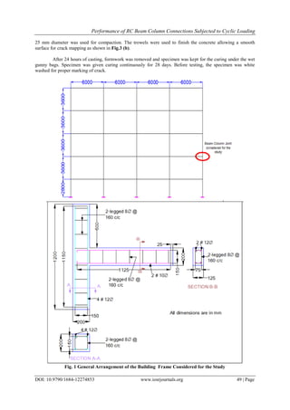 Performance of RC Beam Column Connections Subjected to Cyclic Loading
DOI: 10.9790/1684-12274853 www.iosrjournals.org 49 | Page
25 mm diameter was used for compaction. The trowels were used to finish the concrete allowing a smooth
surface for crack mapping as shown in Fig.3 (b).
After 24 hours of casting, formwork was removed and specimen was kept for the curing under the wet
gunny bags. Specimen was given curing continuously for 28 days. Before testing, the specimen was white
washed for proper marking of crack.
Fig. 1 General Arrangement of the Building Frame Considered for the Study
 
