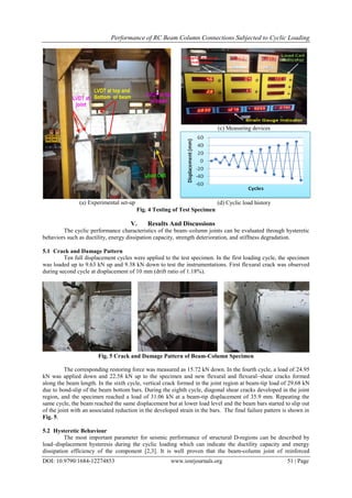 Performance of RC Beam Column Connections Subjected to Cyclic Loading
DOI: 10.9790/1684-12274853 www.iosrjournals.org 51 | Page
(a) Experimental set-up
(c) Measuring devices
(d) Cyclic load history
Fig. 4 Testing of Test Specimen
V. Results And Discussions
The cyclic performance characteristics of the beam–column joints can be evaluated through hysteretic
behaviors such as ductility, energy dissipation capacity, strength deterioration, and stiffness degradation.
5.1 Crack and Damage Pattern
Ten full displacement cycles were applied to the test specimen. In the first loading cycle, the specimen
was loaded up to 9.63 kN up and 9.38 kN down to test the instrumentations. First flexural crack was observed
during second cycle at displacement of 10 mm (drift ratio of 1.18%).
Fig. 5 Crack and Damage Pattern of Beam-Column Specimen
The corresponding restoring force was measured as 15.72 kN down. In the fourth cycle, a load of 24.95
kN was applied down and 22.58 kN up to the specimen and new flexural and flexural–shear cracks formed
along the beam length. In the sixth cycle, vertical crack formed in the joint region at beam-tip load of 29.68 kN
due to bond-slip of the beam bottom bars. During the eighth cycle, diagonal shear cracks developed in the joint
region, and the specimen reached a load of 31.06 kN at a beam-tip displacement of 35.9 mm. Repeating the
same cycle, the beam reached the same displacement but at lower load level and the beam bars started to slip out
of the joint with an associated reduction in the developed strain in the bars. The final failure pattern is shown in
Fig. 5.
5.2 Hysteretic Behaviour
The most important parameter for seismic performance of structural D-regions can be described by
load–displacement hysteresis during the cyclic loading which can indicate the ductility capacity and energy
dissipation efficiency of the component [2,3]. It is well proven that the beam-column joint of reinforced
 