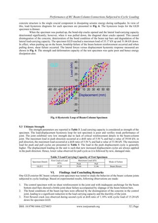 Performance of RC Beam Column Connections Subjected to Cyclic Loading
DOI: 10.9790/1684-12274853 www.iosrjournals.org 52 | Page
concrete structure is the single crucial component in dissipating seismic energy during earthquake. In view of
this, load–hysteresis diagrams for each specimen are presented in Fig. 6. The hysteresis loops for the GLD
specimen is thinner.
When the specimen was pushed up, the bond-slip cracks opened and the lateral load-carrying capacity
deteriorated significantly; however, when it was pulled down, the diagonal shear cracks opened. This caused
disintegration of the concrete, deterioration of the bond condition of the beam top bars and degradation of the
lateral load-carrying capacity. The specimen GLD reached a maximum load of 35.17 kN up and 31.06 kN down.
In effect, when pushing up on the beam, bondslip failure of the beam bottom reinforcement occurred and when
pulling down, shear failure occurred. The lateral forces versus displacement hysteretic response measured are
shown in Fig. 6. The strength and deformation capacity of the test specimen was quite poor and hence energy
dissipation also.
-60 -50 -40 -30 -20 -10 0 10 20 30 40 50 60
-40
-30
-20
-10
0
10
20
30
40
Load(kN)
Displacement (mm)
GLD
Fig. 6 Hysteretic Loop of Beam-Column Specimen
5.3 Ultimate Strength
The strength parameters are reported in Table 3. Load carrying capacity is considered as strength of the
specimen. The load-displacement hysteresis loop for test specimen is poor and verifies weak performance of
joint. The joint exhibited very low strength due to lack of critical reinforcement details in the beam-column
joint. The maximum load in push direction occurred at a drift ratio of 5.56 % and had a value of 39.84 kN; in
pull direction, the maximum load occurred at a drift ratio of 5.56 % and had a value of 31.06 kN. The maximum
load for push and pull cycles are presented in Table 3. The load in the push displacement cycle is generally
higher. The displacement loading on the unit is such that new increased displacement cycles are always applied
in the push direction. Hence, lower value observed for pull cycle as it is followed by new, damaged state.
Table 3 Load Carrying Capacity of Test Specimen
Specimen Details
First Crack at Load
(kN)
Maximum Load (kN)
Mode of Failure
Push Pull
GLD 1 15.28 39.84 31.06 Beam flexure
VI. Findings And Concluding Remarks
One GLD exterior RC beam–column joint specimen was tested to study the behavior of the beam–column joints
subjected to cyclic loadings. Based on experimental results, following observations are made:
1. The control specimen with no shear reinforcement in the joint and with inadequate anchorage for the beam
bottom steel bars showed a brittle joint shear failure accompanied by slippage of the beam bottom bars.
2. The bond conditions of the beam top bars were affected by the disintegration of the concrete in the control
joint, leading to a significant reduction in the load carrying capacity and the ductility of the joint.
3. First flexural crack was observed during second cycle at drift ratio of 1.18% with cyclic load of 15.28 kN
down for specimen GLD.
 